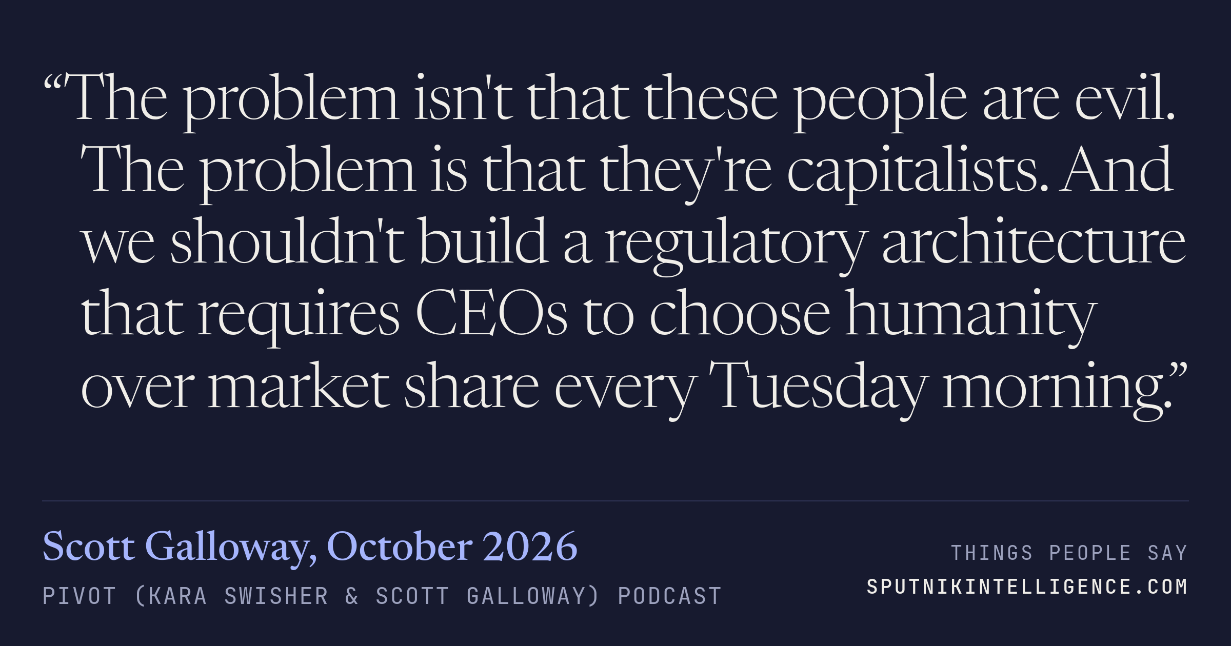 &ldquo;The problem isn't that these people are evil. The problem is that they're capitalists. And we shouldn't build a regulatory architecture that requires CEOs to choose humanity over market share every Tuesday morning.&rdquo; — Scott Galloway, Pivot (Kara Swisher & Scott Galloway)