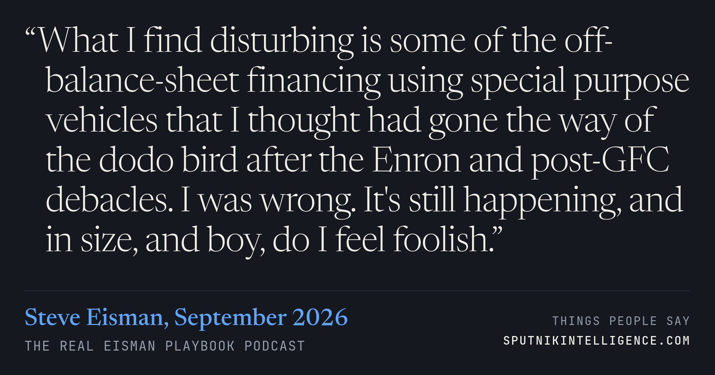&ldquo;What I find disturbing is some of the off-balance-sheet financing using special purpose vehicles that I thought had gone the way of the dodo bird after the Enron and post-GFC debacles. I was wrong. It's still happening, and in size, and boy, do I feel foolish.&rdquo; — Steve Eisman, The Real Eisman Playbook