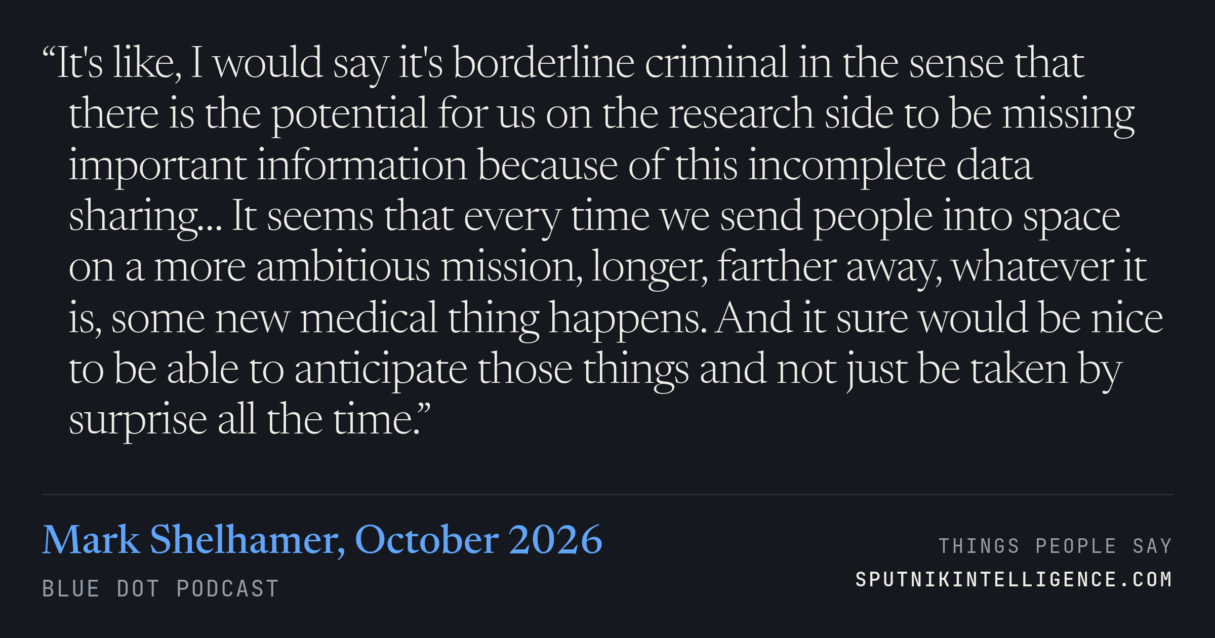 &ldquo;It's like, I would say it's borderline criminal in the sense that there is the potential for us on the research side to be missing important information because of this incomplete data sharing… It seems that every time we send people into space on a more ambitious mission, longer, farther away, whatever it is, some new medical thing happens. And it sure would be nice to be able to anticipate those things and not just be taken by surprise all the time.&rdquo; — Mark Shelhamer, Blue Dot