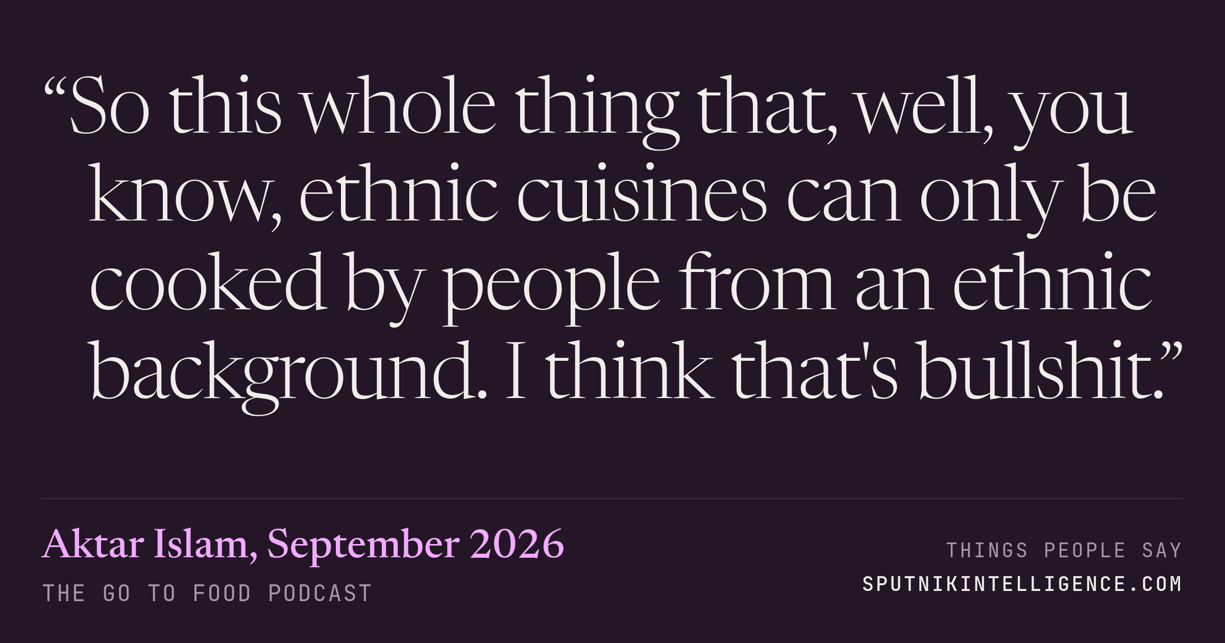 &ldquo;So this whole thing that, well, you know, ethnic cuisines can only be cooked by people from an ethnic background. I think that's bullshit.&rdquo; — Aktar Islam, The Go To Food Podcast