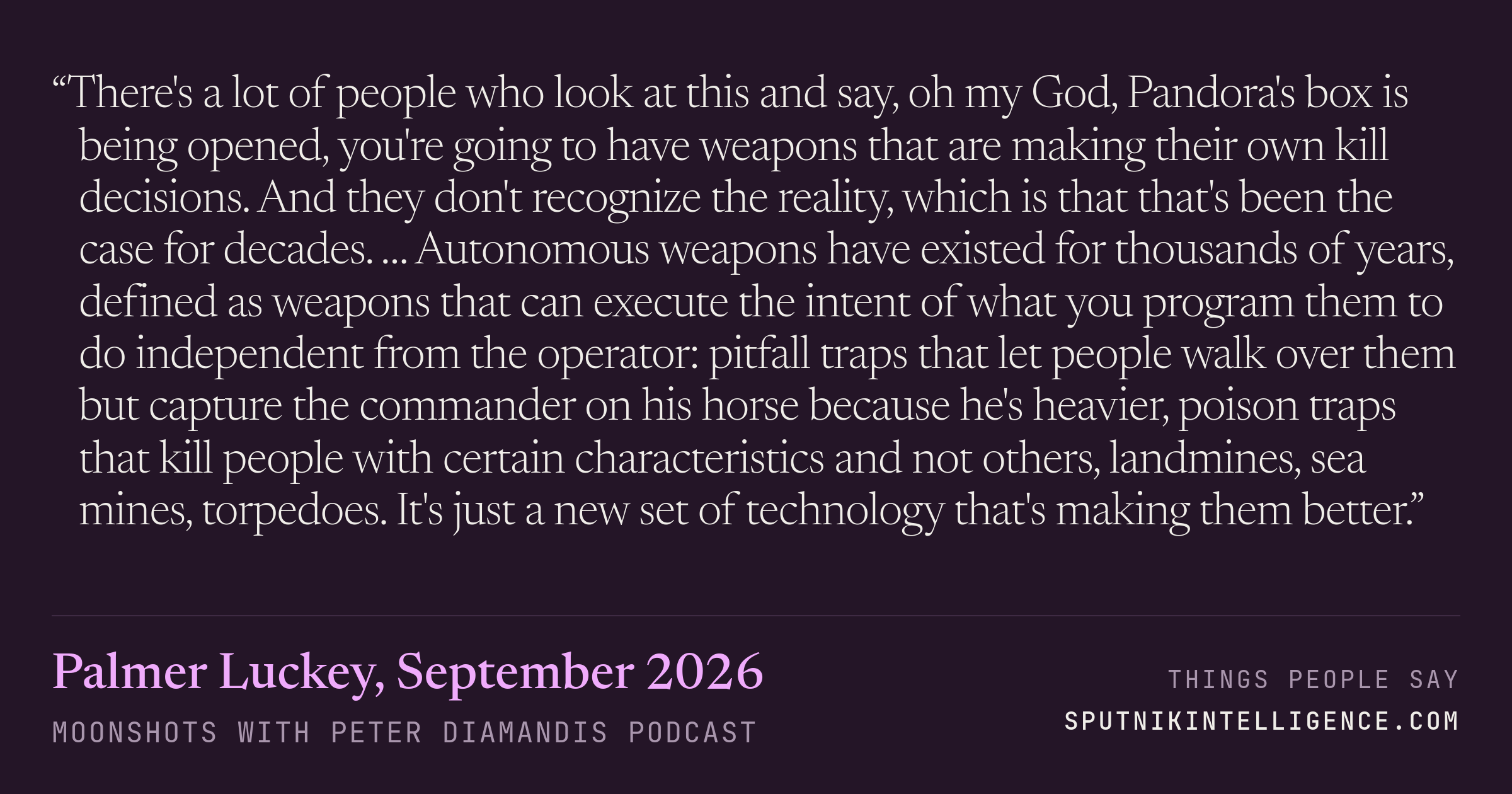 &ldquo;There's a lot of people who look at this and say, oh my God, Pandora's box is being opened, you're going to have weapons that are making their own kill decisions. And they don't recognize the reality, which is that that's been the case for decades. … Autonomous weapons have existed for thousands of years, defined as weapons that can execute the intent of what you program them to do independent from the operator: pitfall traps that let people walk over them but capture the commander on his horse because he's heavier, poison traps that kill people with certain characteristics and not others, landmines, sea mines, torpedoes. It's just a new set of technology that's making them better.&rdquo; — Palmer Luckey, Moonshots with Peter Diamandis