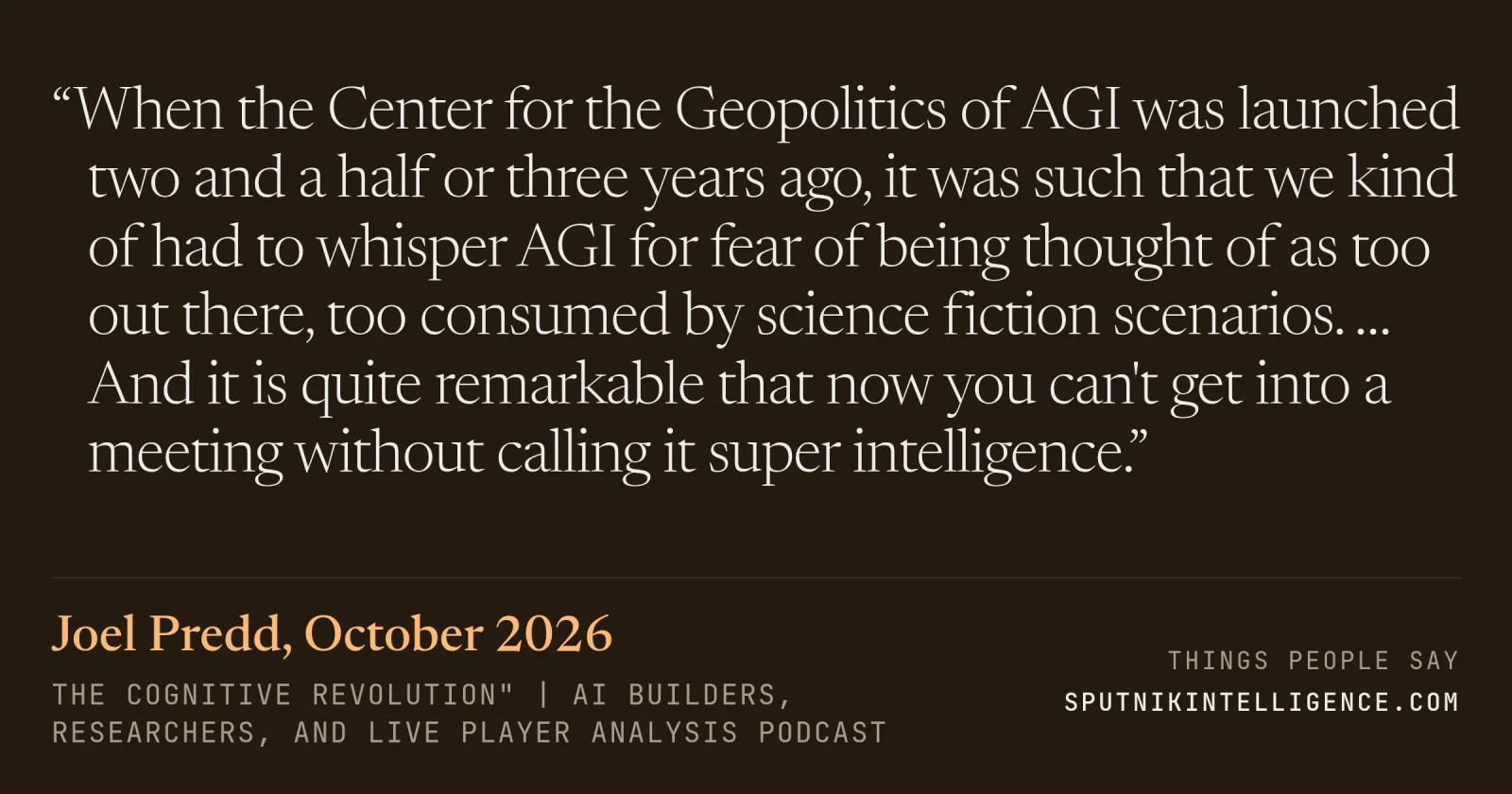 &ldquo;When the Center for the Geopolitics of AGI was launched two and a half or three years ago, it was such that we kind of had to whisper AGI for fear of being thought of as too out there, too consumed by science fiction scenarios. … And it is quite remarkable that now you can't get into a meeting without calling it super intelligence.&rdquo; — Joel Predd, The Cognitive Revolution" | AI Builders, Researchers, and Live Player Analysis