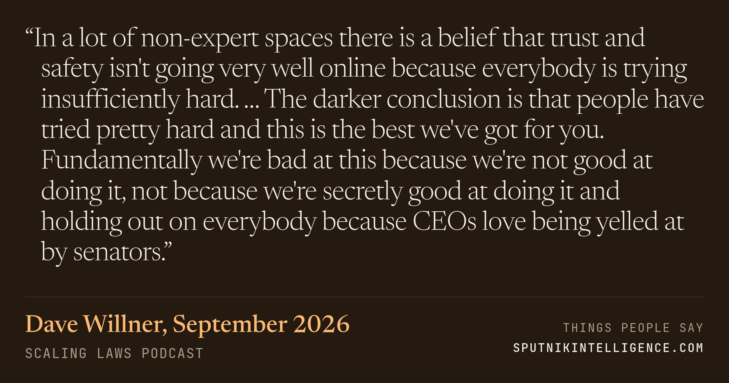 &ldquo;In a lot of non-expert spaces there is a belief that trust and safety isn't going very well online because everybody is trying insufficiently hard. … The darker conclusion is that people have tried pretty hard and this is the best we've got for you. Fundamentally we're bad at this because we're not good at doing it, not because we're secretly good at doing it and holding out on everybody because CEOs love being yelled at by senators.&rdquo; — Dave Willner, Scaling Laws