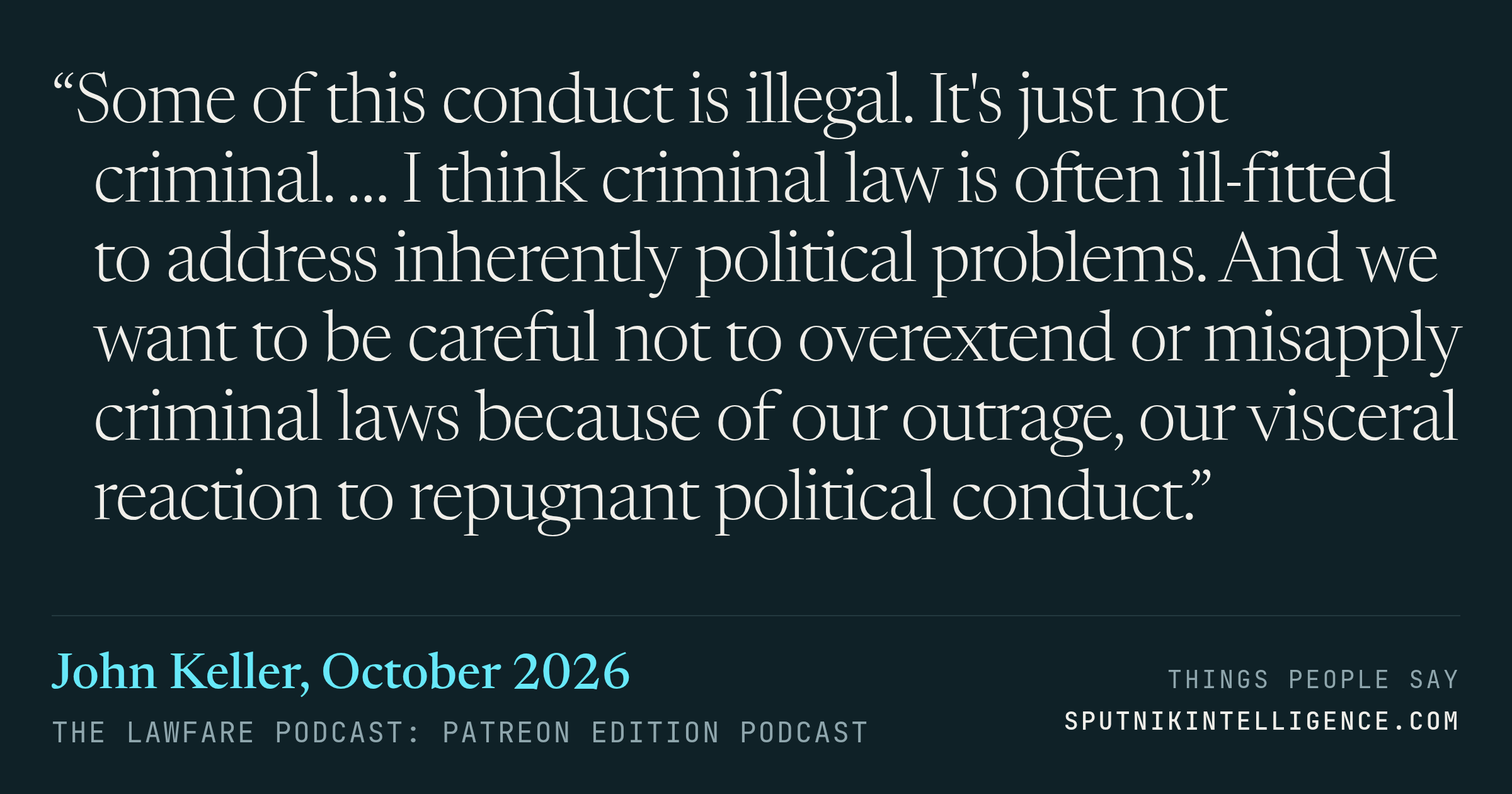 &ldquo;Some of this conduct is illegal. It's just not criminal. … I think criminal law is often ill-fitted to address inherently political problems. And we want to be careful not to overextend or misapply criminal laws because of our outrage, our visceral reaction to repugnant political conduct.&rdquo; — John Keller, The Lawfare Podcast: Patreon Edition
