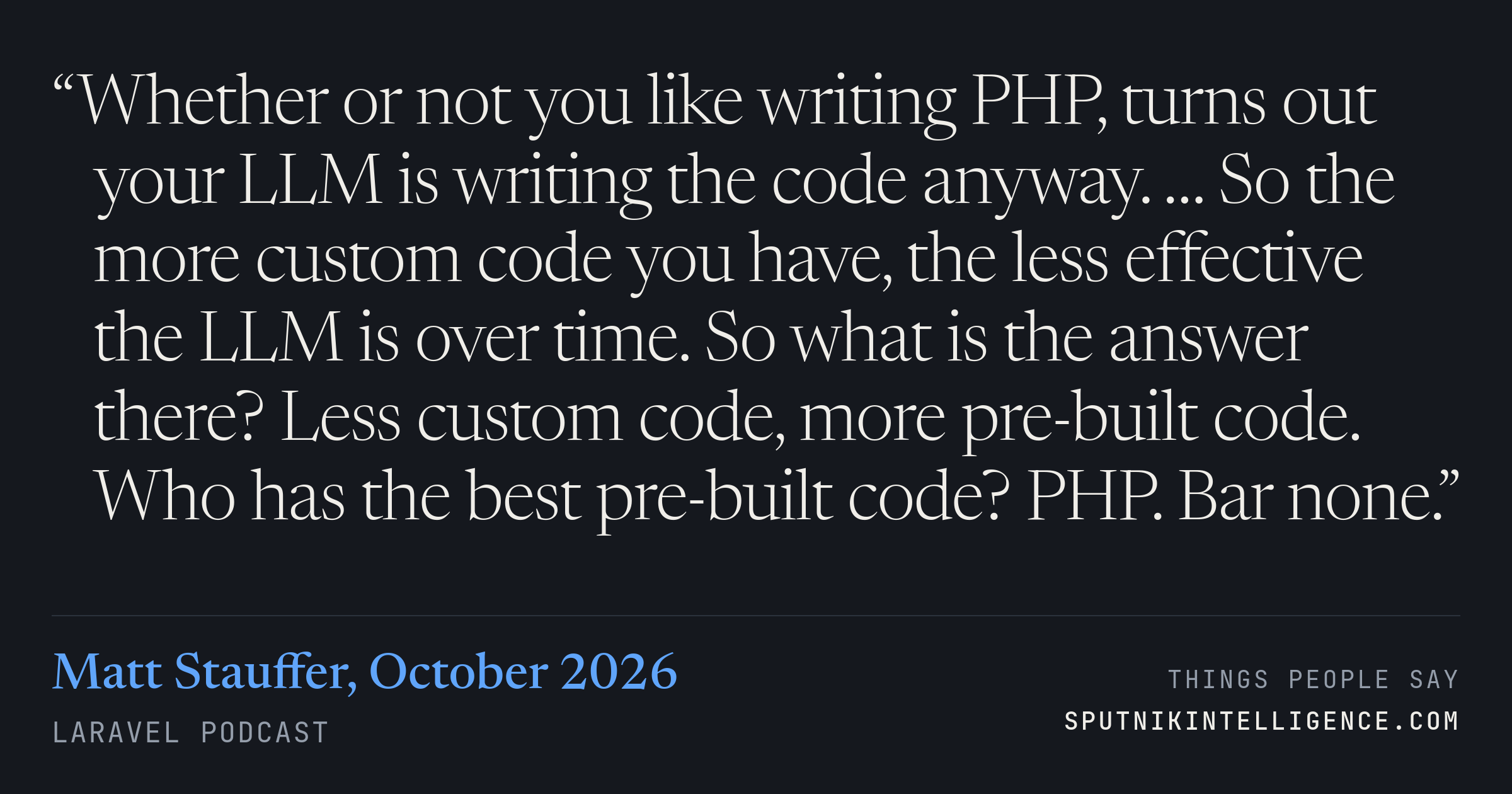 &ldquo;Whether or not you like writing PHP, turns out your LLM is writing the code anyway. … So the more custom code you have, the less effective the LLM is over time. So what is the answer there? Less custom code, more pre-built code. Who has the best pre-built code? PHP. Bar none.&rdquo; — Matt Stauffer, Laravel Podcast