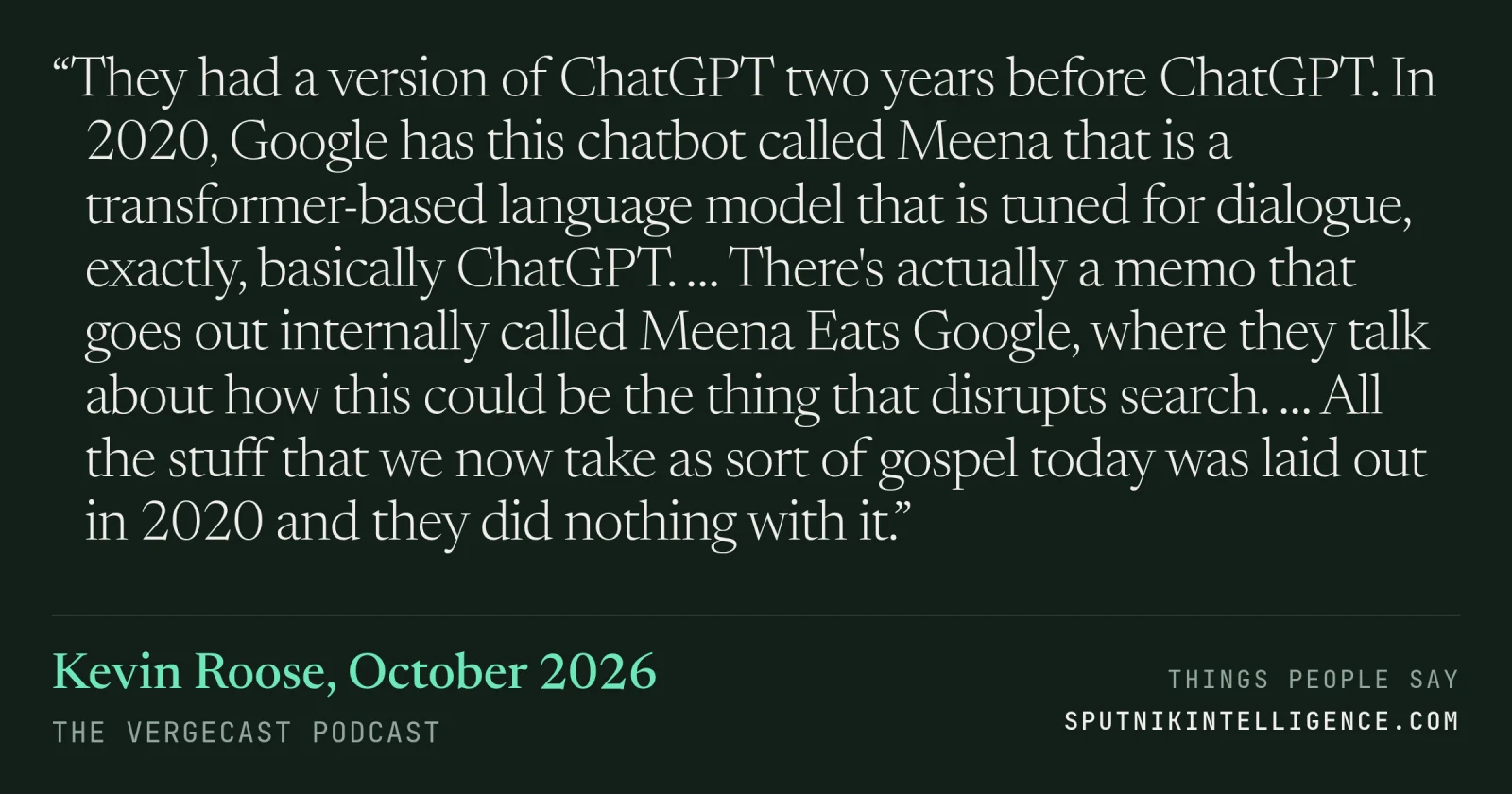 &ldquo;They had a version of ChatGPT two years before ChatGPT. In 2020, Google has this chatbot called Meena that is a transformer-based language model that is tuned for dialogue, exactly, basically ChatGPT. … There's actually a memo that goes out internally called Meena Eats Google, where they talk about how this could be the thing that disrupts search. … All the stuff that we now take as sort of gospel today was laid out in 2020 and they did nothing with it.&rdquo; — Kevin Roose, The Vergecast