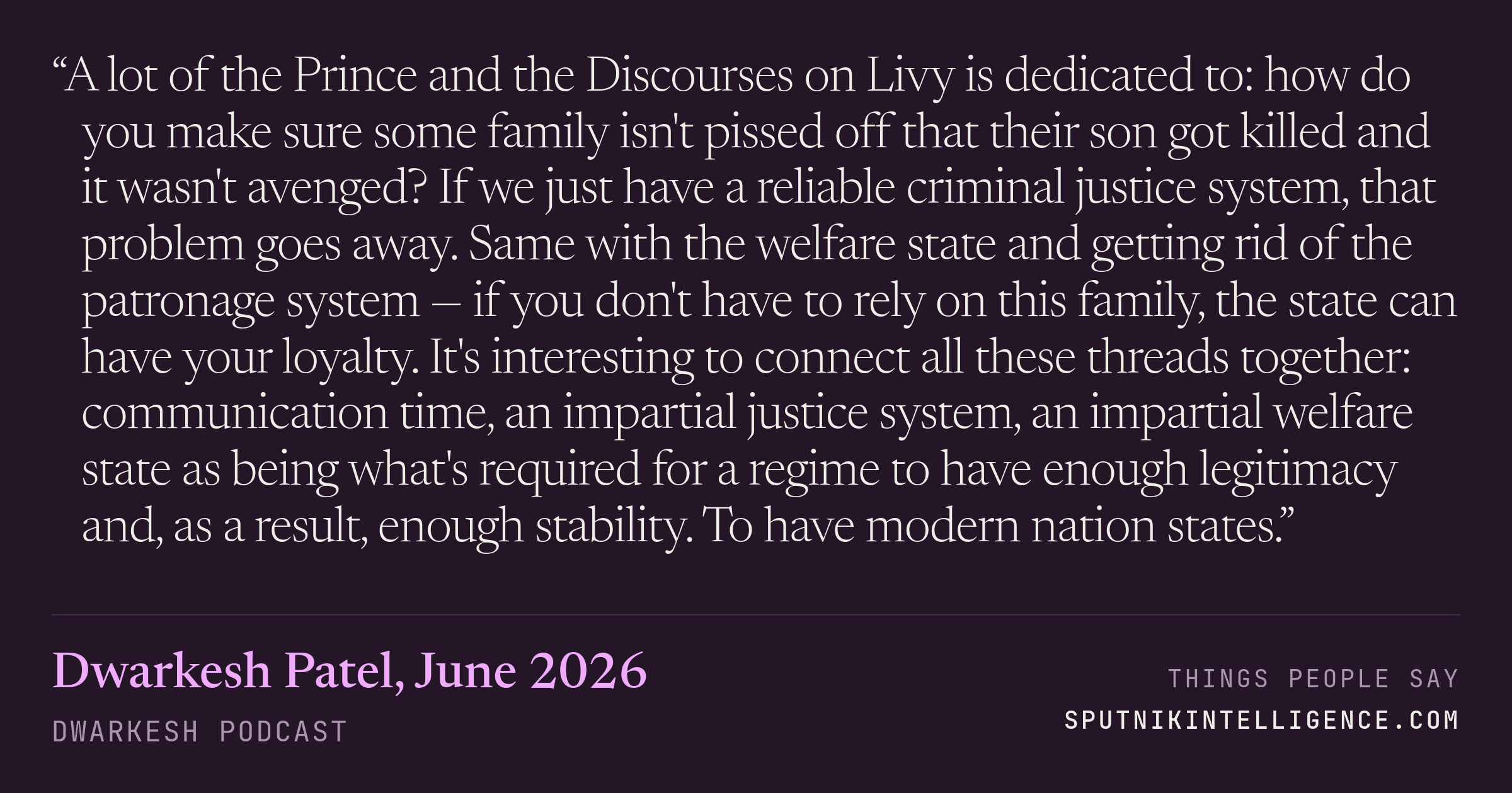 &ldquo;A lot of the Prince and the Discourses on Livy is dedicated to: how do you make sure some family isn't pissed off that their son got killed and it wasn't avenged? If we just have a reliable criminal justice system, that problem goes away. Same with the welfare state and getting rid of the patronage system — if you don't have to rely on this family, the state can have your loyalty. It's interesting to connect all these threads together: communication time, an impartial justice system, an impartial welfare state as being what's required for a regime to have enough legitimacy and, as a result, enough stability. To have modern nation states.&rdquo; — Dwarkesh Patel, Dwarkesh Podcast