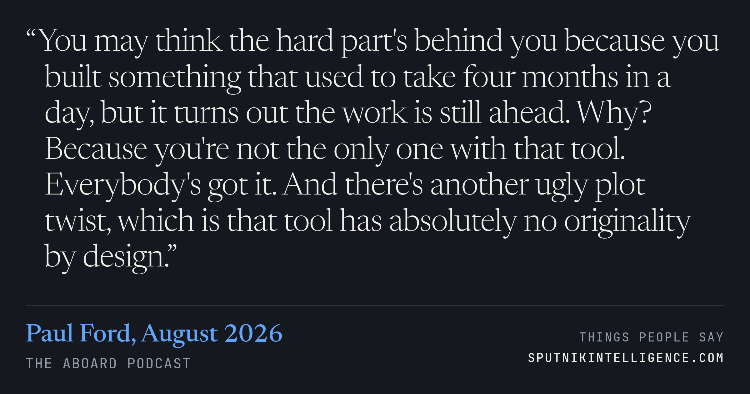 &ldquo;You may think the hard part's behind you because you built something that used to take four months in a day, but it turns out the work is still ahead. Why? Because you're not the only one with that tool. Everybody's got it. And there's another ugly plot twist, which is that tool has absolutely no originality by design.&rdquo; — Paul Ford, The Aboard Podcast