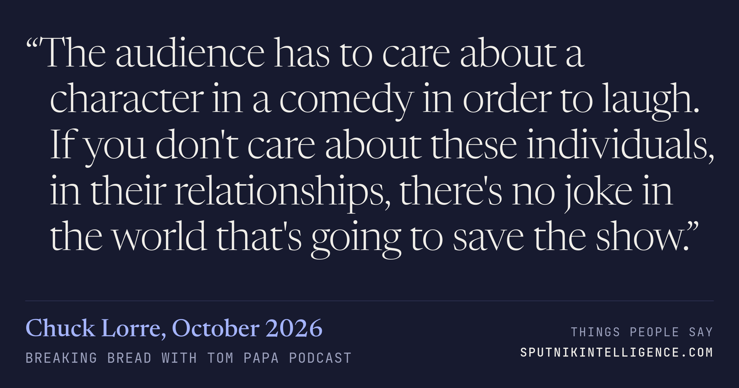 &ldquo;The audience has to care about a character in a comedy in order to laugh. If you don't care about these individuals, in their relationships, there's no joke in the world that's going to save the show.&rdquo; — Chuck Lorre, Breaking Bread with Tom Papa