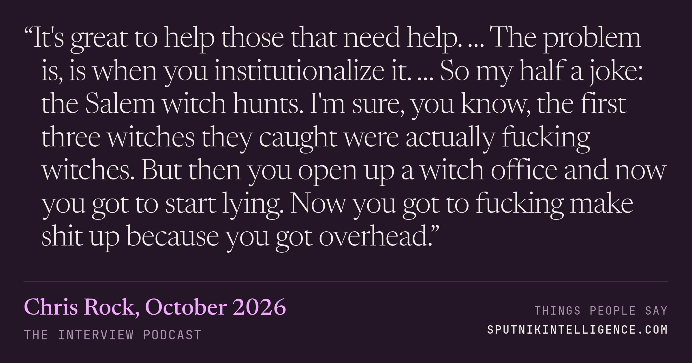 &ldquo;It's great to help those that need help. … The problem is, is when you institutionalize it. … So my half a joke: the Salem witch hunts. I'm sure, you know, the first three witches they caught were actually fucking witches. But then you open up a witch office and now you got to start lying. Now you got to fucking make shit up because you got overhead.&rdquo; — Chris Rock, The Interview