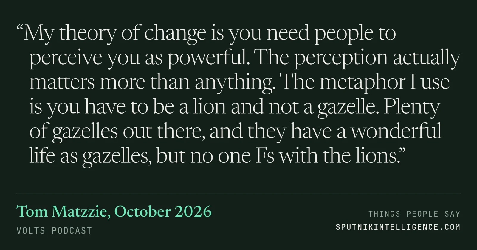 &ldquo;My theory of change is you need people to perceive you as powerful. The perception actually matters more than anything. The metaphor I use is you have to be a lion and not a gazelle. Plenty of gazelles out there, and they have a wonderful life as gazelles, but no one Fs with the lions.&rdquo; — Tom Matzzie, Volts