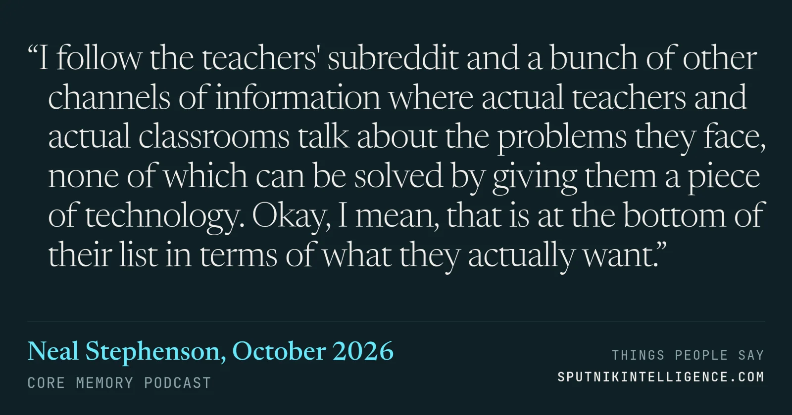 &ldquo;I follow the teachers' subreddit and a bunch of other channels of information where actual teachers and actual classrooms talk about the problems they face, none of which can be solved by giving them a piece of technology. Okay, I mean, that is at the bottom of their list in terms of what they actually want.&rdquo; — Neal Stephenson, Core Memory
