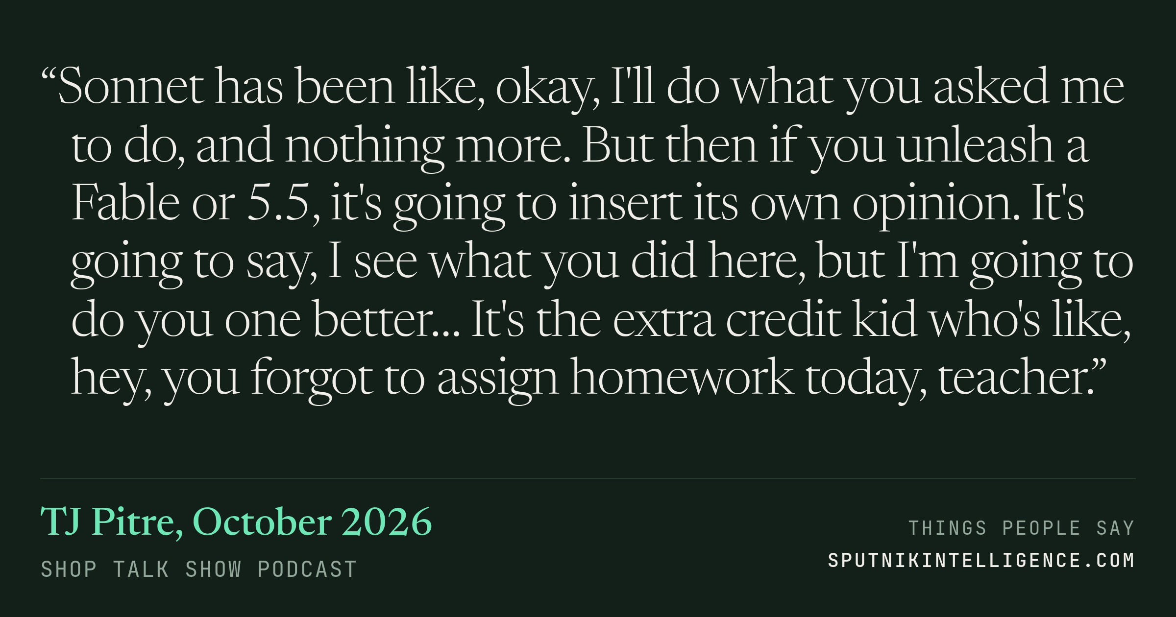 &ldquo;Sonnet has been like, okay, I'll do what you asked me to do, and nothing more. But then if you unleash a Fable or 5.5, it's going to insert its own opinion. It's going to say, I see what you did here, but I'm going to do you one better… It's the extra credit kid who's like, hey, you forgot to assign homework today, teacher.&rdquo; — TJ Pitre, Shop Talk Show