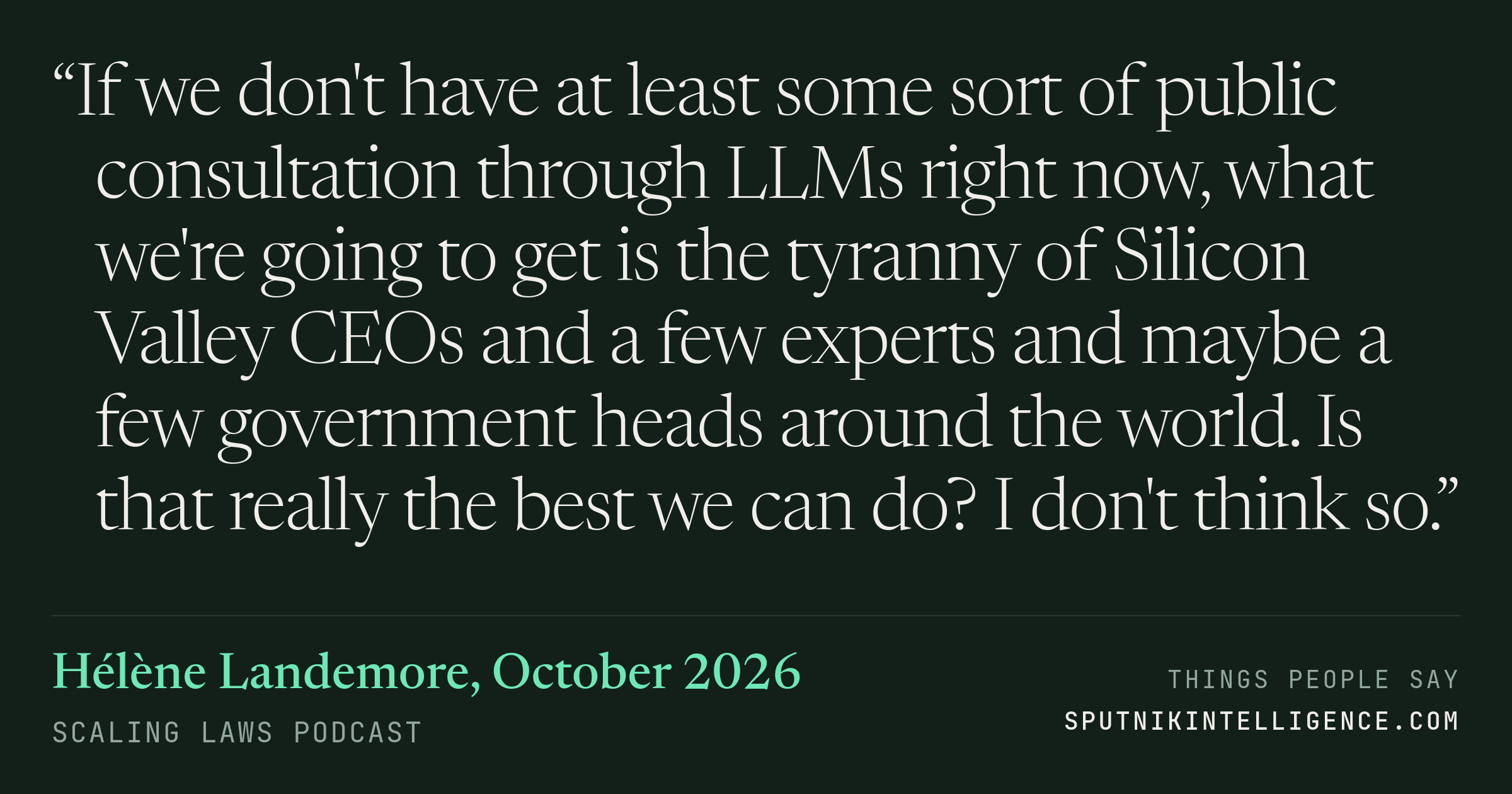 &ldquo;If we don't have at least some sort of public consultation through LLMs right now, what we're going to get is the tyranny of Silicon Valley CEOs and a few experts and maybe a few government heads around the world. Is that really the best we can do? I don't think so.&rdquo; — Hélène Landemore, Scaling Laws