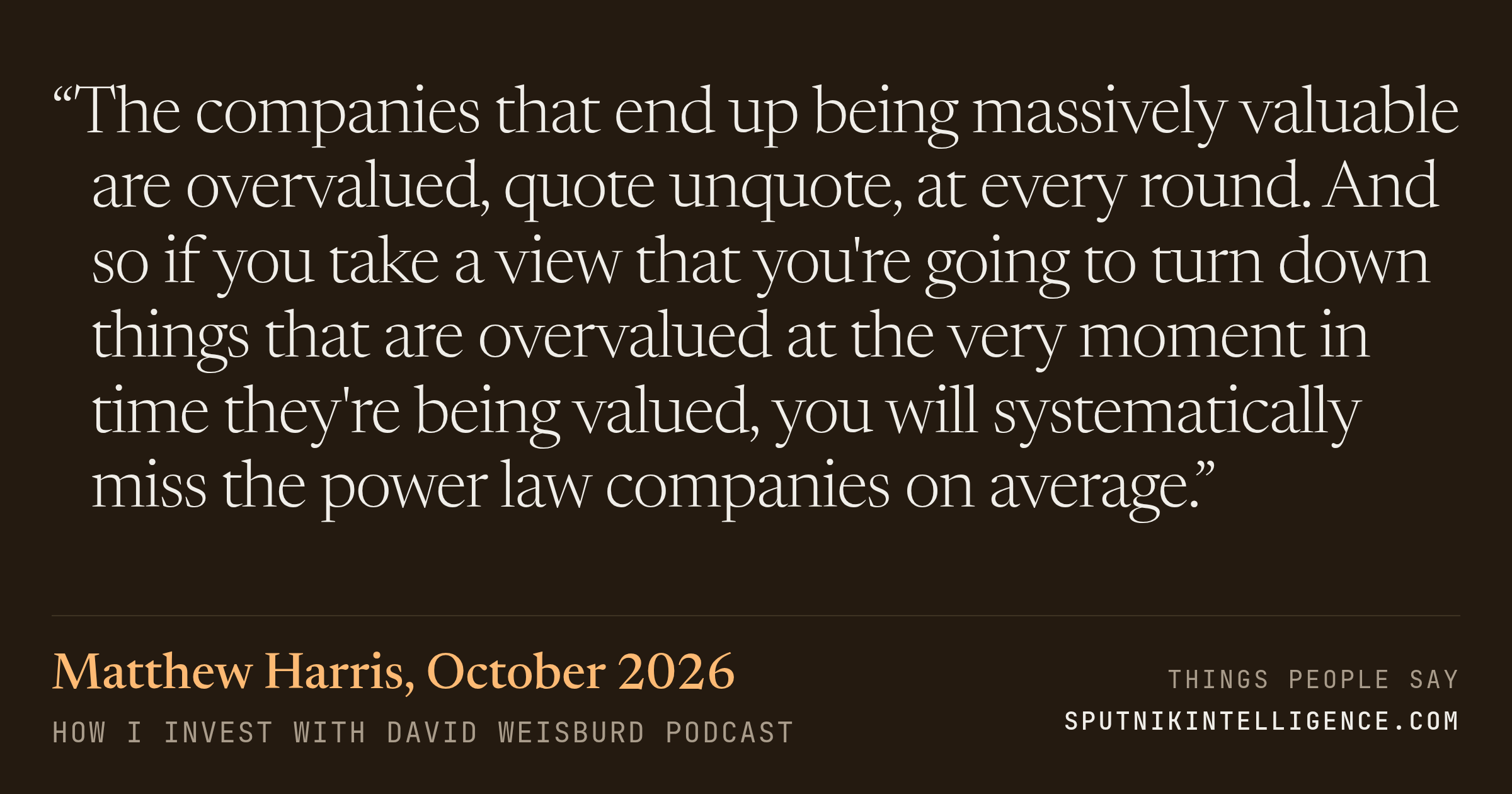 &ldquo;The companies that end up being massively valuable are overvalued, quote unquote, at every round. And so if you take a view that you're going to turn down things that are overvalued at the very moment in time they're being valued, you will systematically miss the power law companies on average.&rdquo; — Matthew Harris, How I Invest with David Weisburd