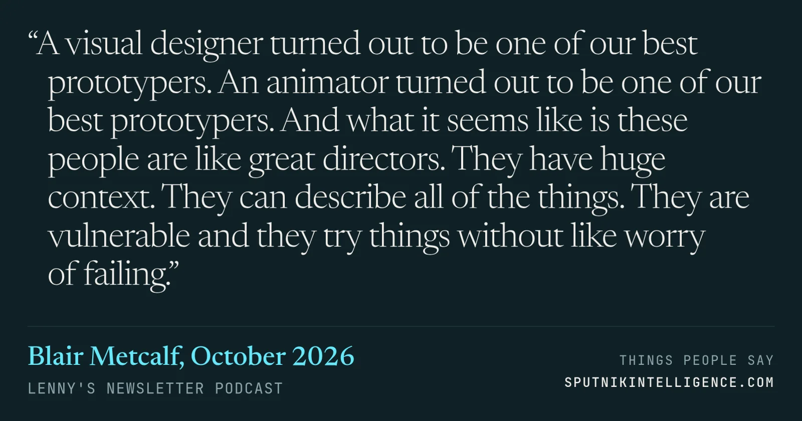 &ldquo;A visual designer turned out to be one of our best prototypers. An animator turned out to be one of our best prototypers. And what it seems like is these people are like great directors. They have huge context. They can describe all of the things. They are vulnerable and they try things without like worry of failing.&rdquo; — Blair Metcalf, Lenny's Newsletter