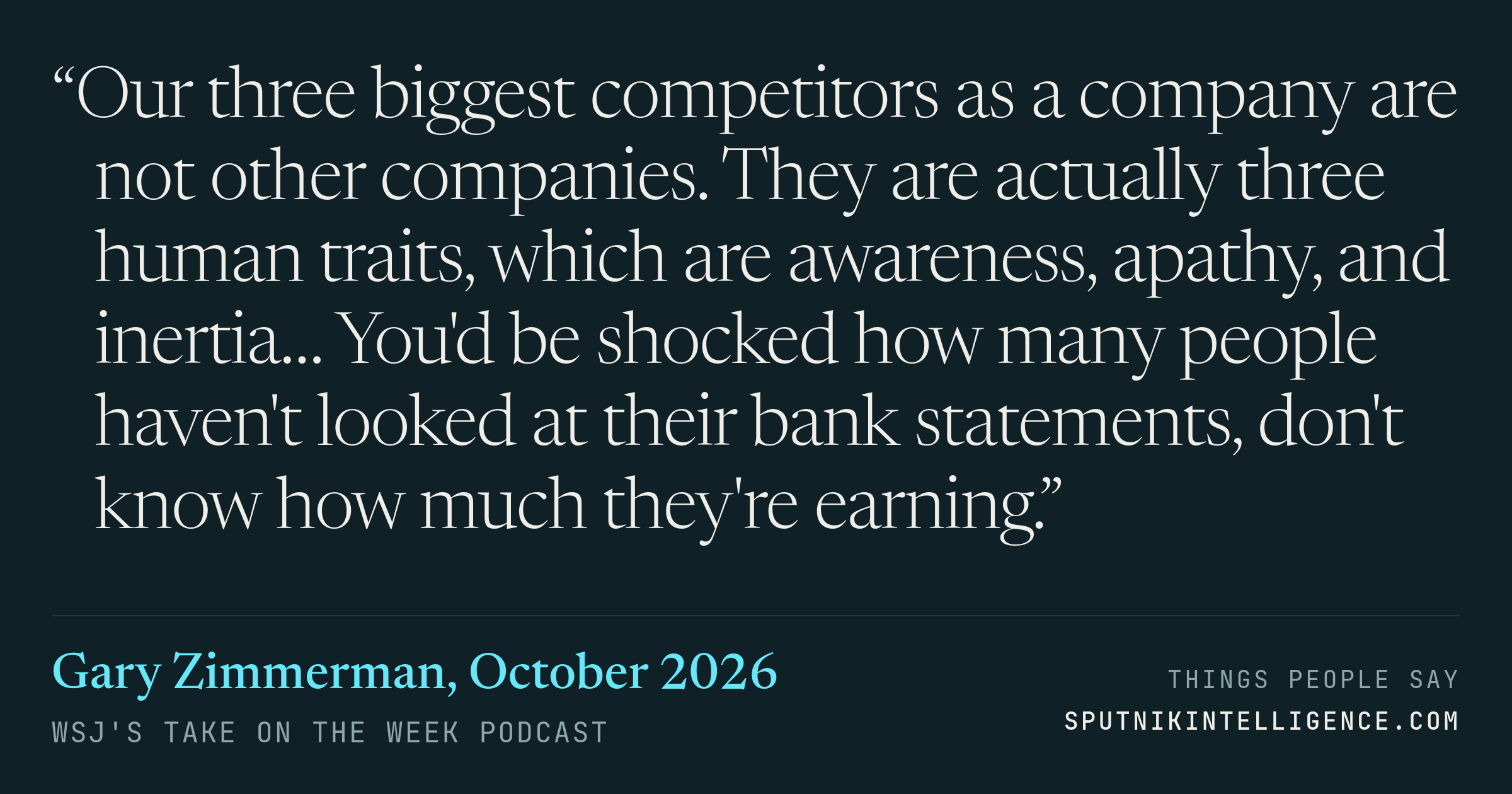 &ldquo;Our three biggest competitors as a company are not other companies. They are actually three human traits, which are awareness, apathy, and inertia… You'd be shocked how many people haven't looked at their bank statements, don't know how much they're earning.&rdquo; — Gary Zimmerman, WSJ's Take On the Week
