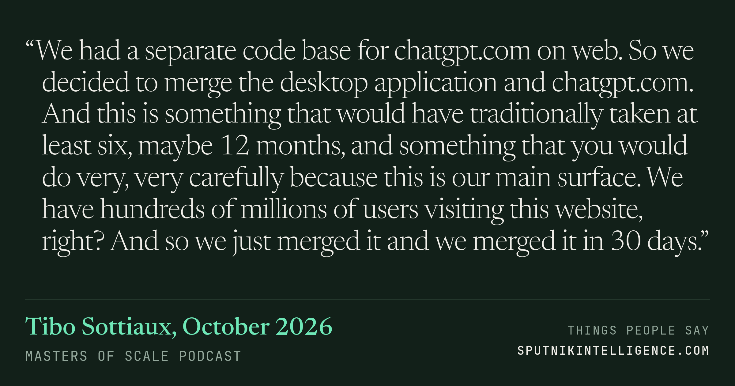 &ldquo;We had a separate code base for chatgpt.com on web. So we decided to merge the desktop application and chatgpt.com. And this is something that would have traditionally taken at least six, maybe 12 months, and something that you would do very, very carefully because this is our main surface. We have hundreds of millions of users visiting this website, right? And so we just merged it and we merged it in 30 days.&rdquo; — Tibo Sottiaux, Masters of Scale
