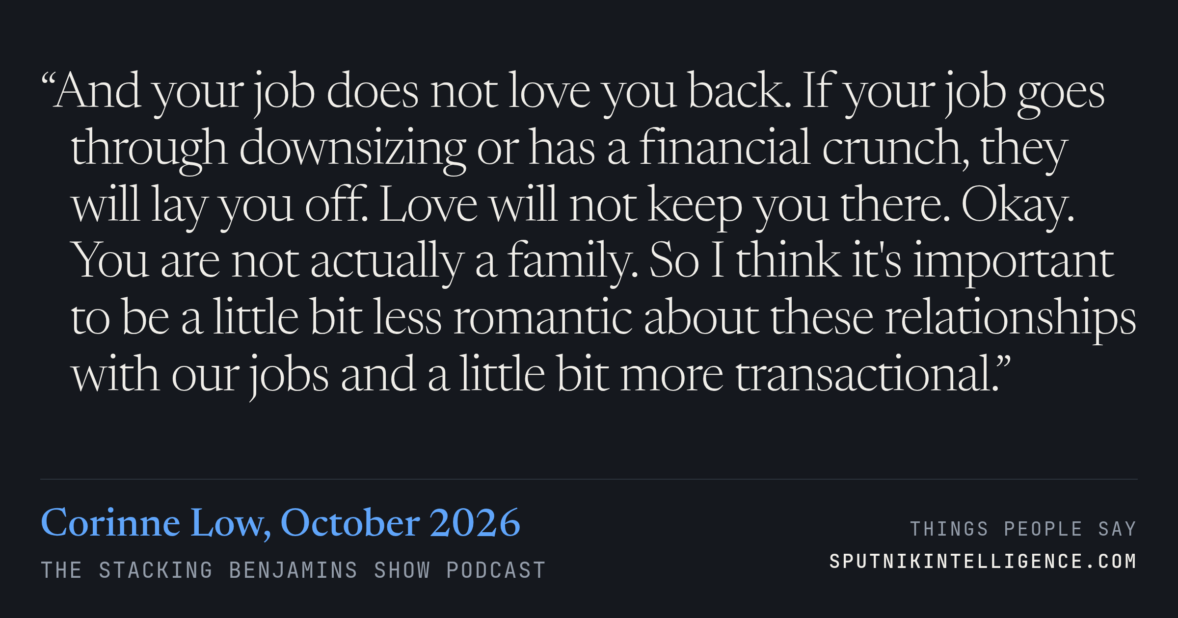 &ldquo;And your job does not love you back. If your job goes through downsizing or has a financial crunch, they will lay you off. Love will not keep you there. Okay. You are not actually a family. So I think it's important to be a little bit less romantic about these relationships with our jobs and a little bit more transactional.&rdquo; — Corinne Low, The Stacking Benjamins Show