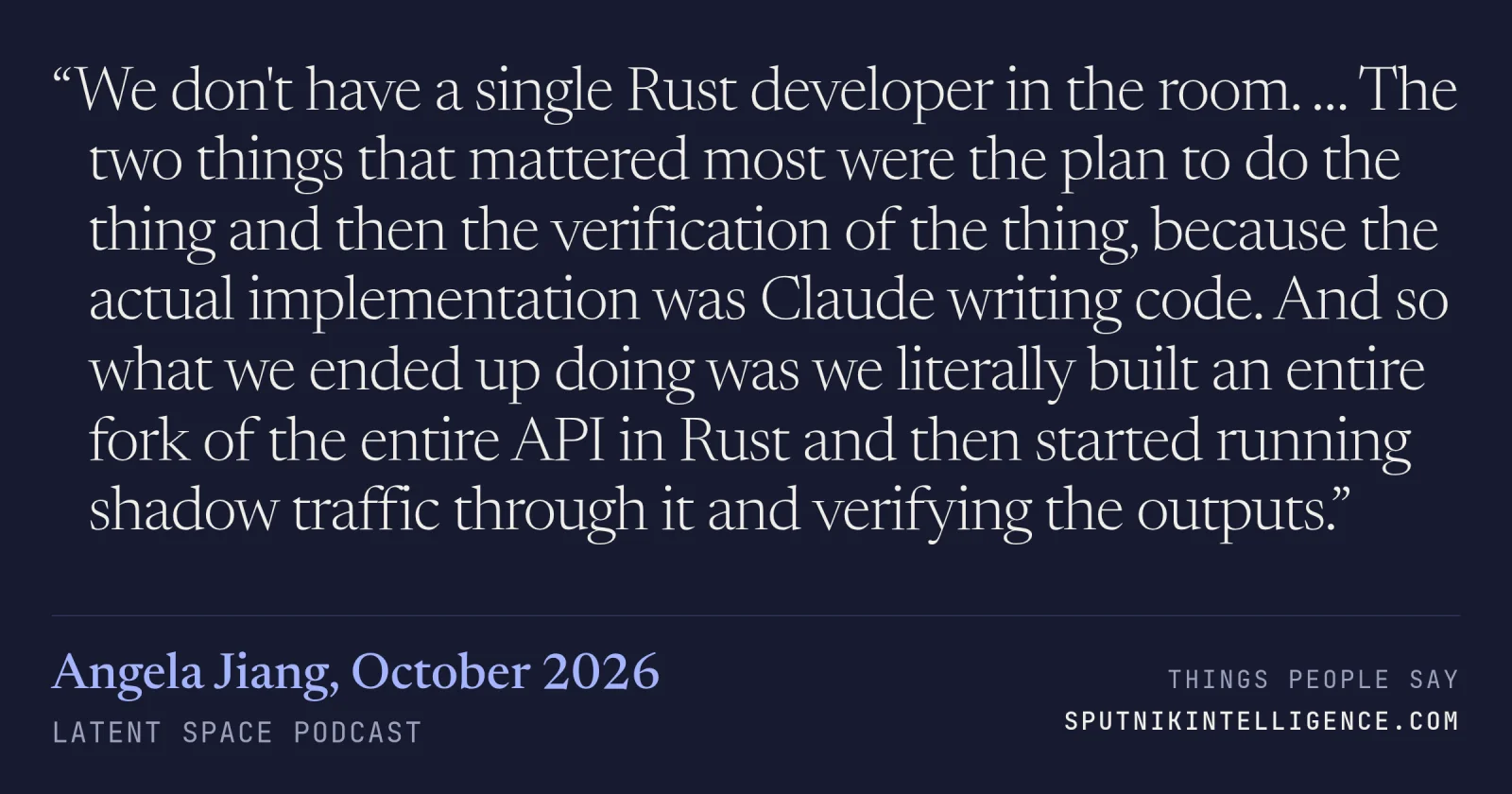 &ldquo;We don't have a single Rust developer in the room. … The two things that mattered most were the plan to do the thing and then the verification of the thing, because the actual implementation was Claude writing code. And so what we ended up doing was we literally built an entire fork of the entire API in Rust and then started running shadow traffic through it and verifying the outputs.&rdquo; — Angela Jiang, Latent Space