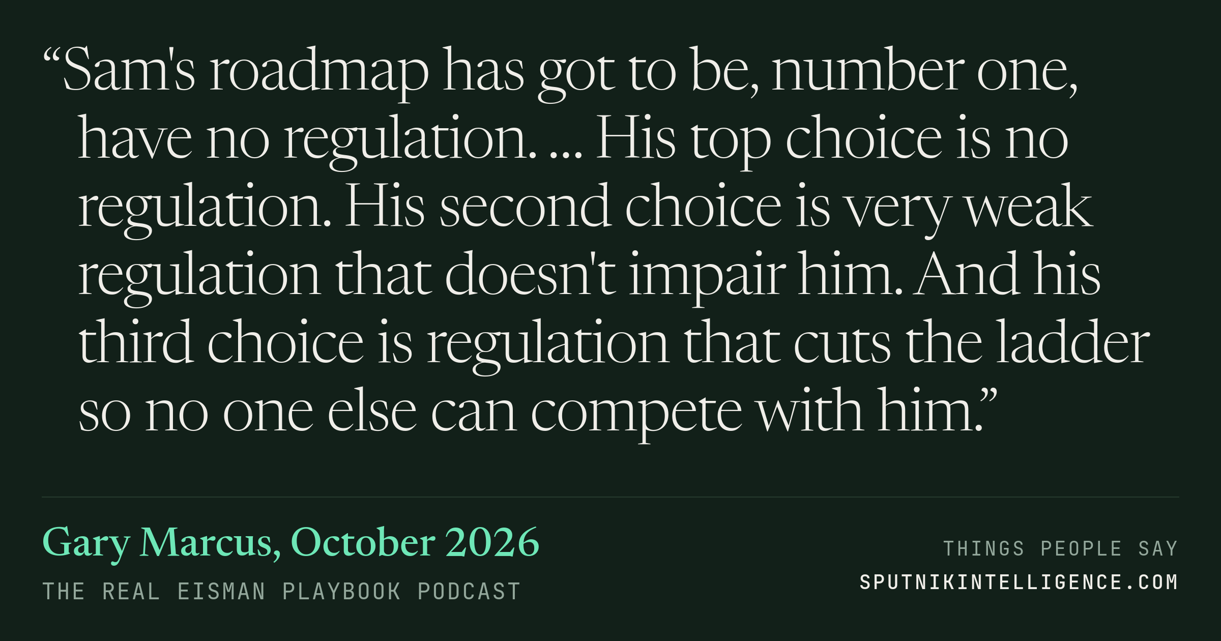 &ldquo;Sam's roadmap has got to be, number one, have no regulation. … His top choice is no regulation. His second choice is very weak regulation that doesn't impair him. And his third choice is regulation that cuts the ladder so no one else can compete with him.&rdquo; — Gary Marcus, The Real Eisman Playbook