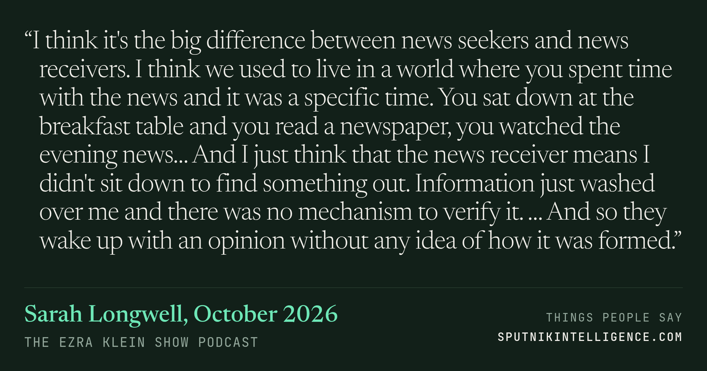 &ldquo;I think it's the big difference between news seekers and news receivers. I think we used to live in a world where you spent time with the news and it was a specific time. You sat down at the breakfast table and you read a newspaper, you watched the evening news… And I just think that the news receiver means I didn't sit down to find something out. Information just washed over me and there was no mechanism to verify it. … And so they wake up with an opinion without any idea of how it was formed.&rdquo; — Sarah Longwell, The Ezra Klein Show