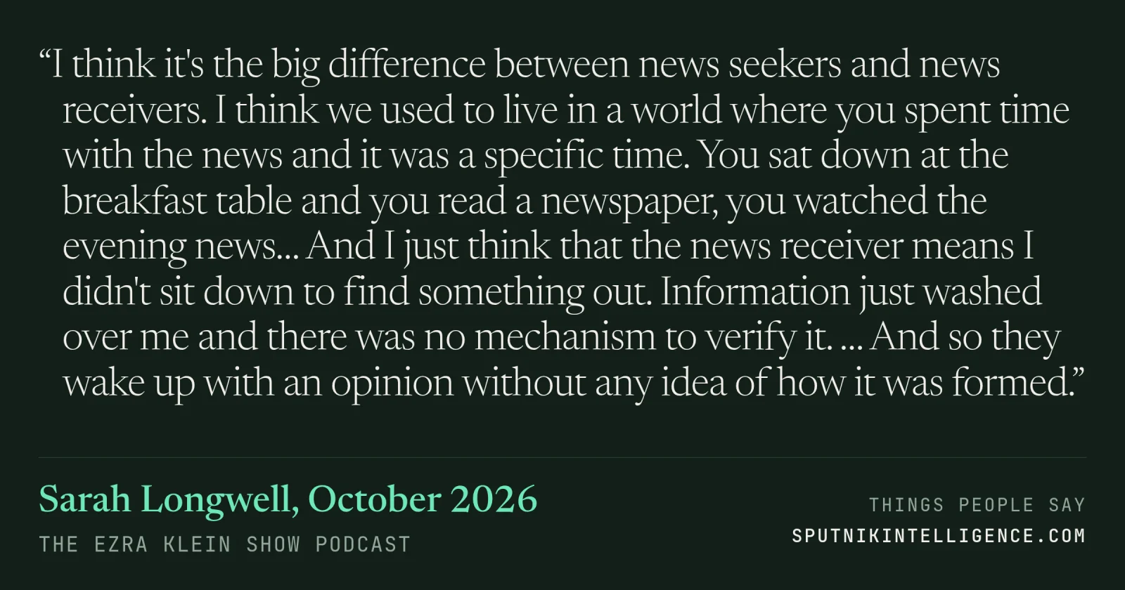 &ldquo;I think it's the big difference between news seekers and news receivers. I think we used to live in a world where you spent time with the news and it was a specific time. You sat down at the breakfast table and you read a newspaper, you watched the evening news… And I just think that the news receiver means I didn't sit down to find something out. Information just washed over me and there was no mechanism to verify it. … And so they wake up with an opinion without any idea of how it was formed.&rdquo; — Sarah Longwell, The Ezra Klein Show