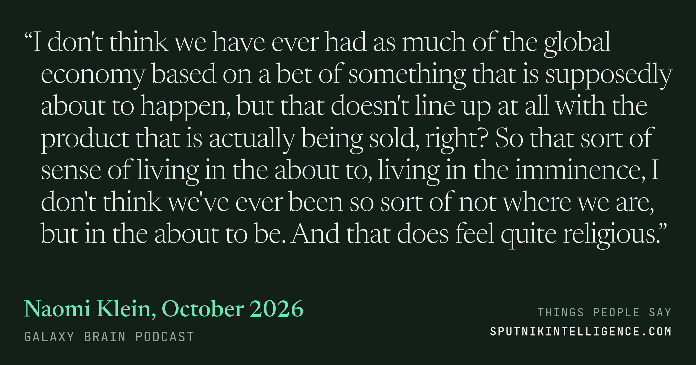 &ldquo;I don't think we have ever had as much of the global economy based on a bet of something that is supposedly about to happen, but that doesn't line up at all with the product that is actually being sold, right? So that sort of sense of living in the about to, living in the imminence, I don't think we've ever been so sort of not where we are, but in the about to be. And that does feel quite religious.&rdquo; — Naomi Klein, Galaxy Brain
