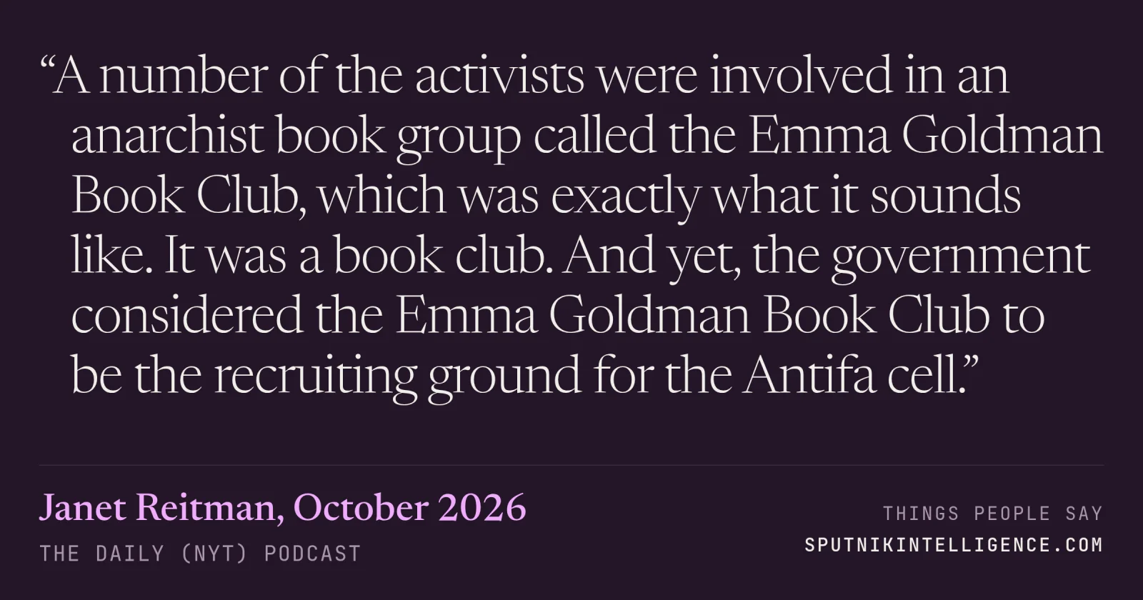 &ldquo;A number of the activists were involved in an anarchist book group called the Emma Goldman Book Club, which was exactly what it sounds like. It was a book club. And yet, the government considered the Emma Goldman Book Club to be the recruiting ground for the Antifa cell.&rdquo; — Janet Reitman, The Daily (NYT)