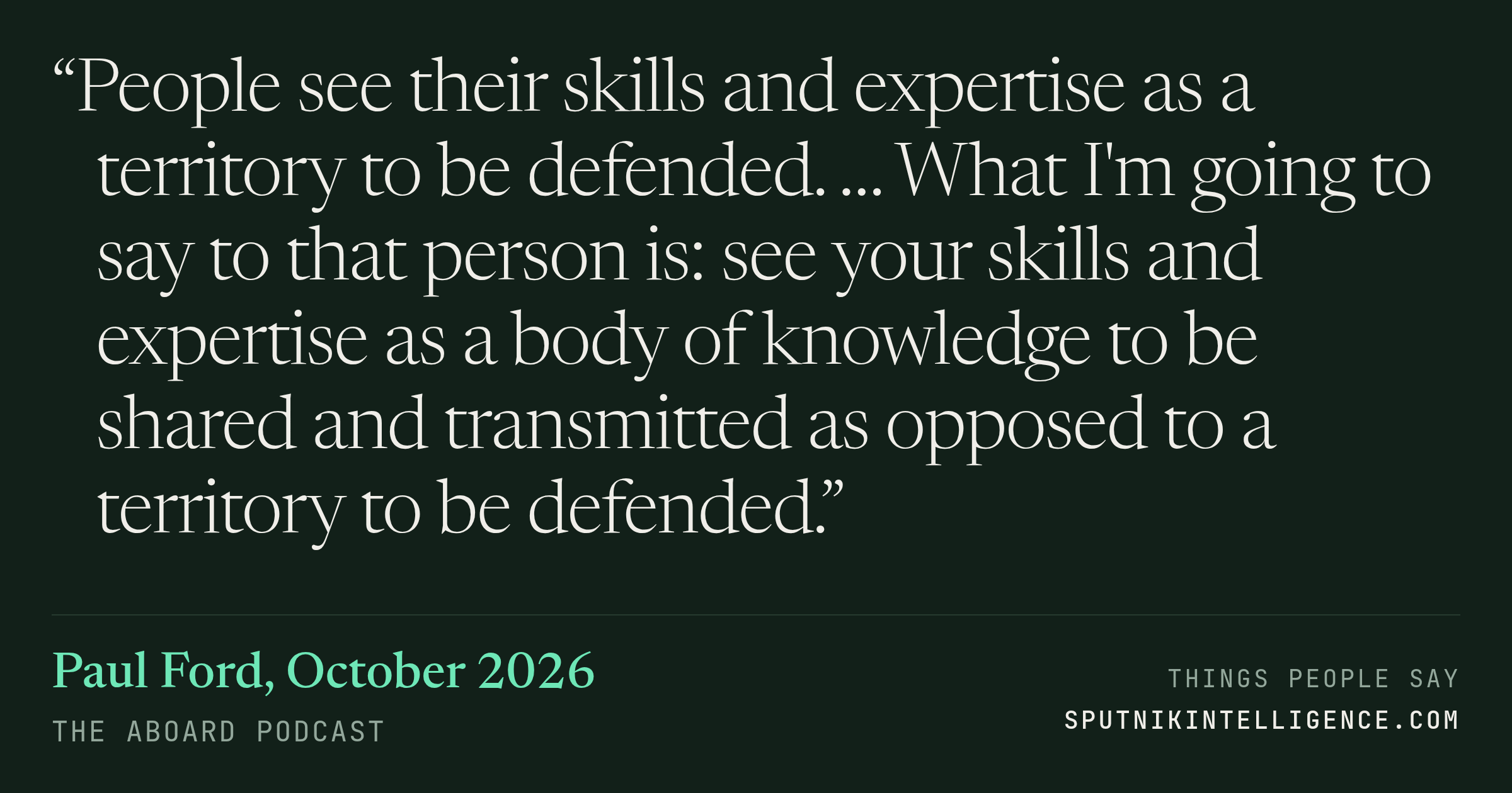 &ldquo;People see their skills and expertise as a territory to be defended. … What I'm going to say to that person is: see your skills and expertise as a body of knowledge to be shared and transmitted as opposed to a territory to be defended.&rdquo; — Paul Ford, The Aboard Podcast