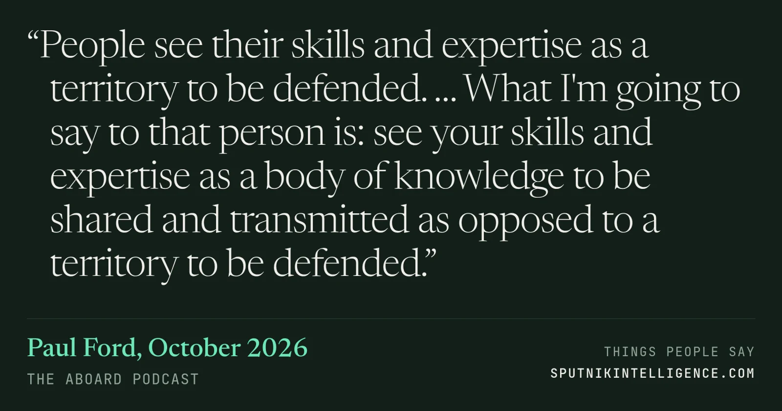 &ldquo;People see their skills and expertise as a territory to be defended. … What I'm going to say to that person is: see your skills and expertise as a body of knowledge to be shared and transmitted as opposed to a territory to be defended.&rdquo; — Paul Ford, The Aboard Podcast