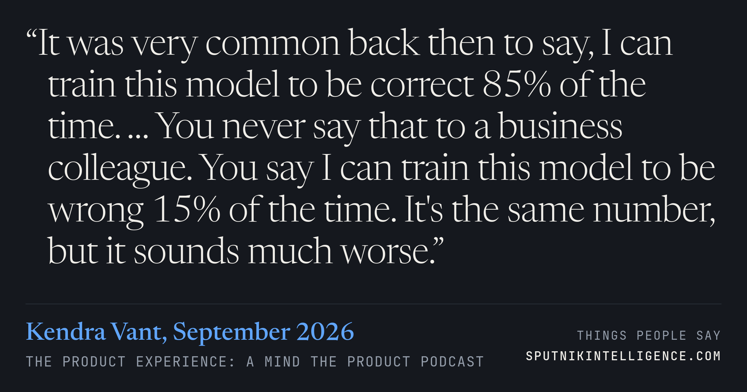 &ldquo;It was very common back then to say, I can train this model to be correct 85% of the time. … You never say that to a business colleague. You say I can train this model to be wrong 15% of the time. It's the same number, but it sounds much worse.&rdquo; — Kendra Vant, The Product Experience: a Mind the Product podcast