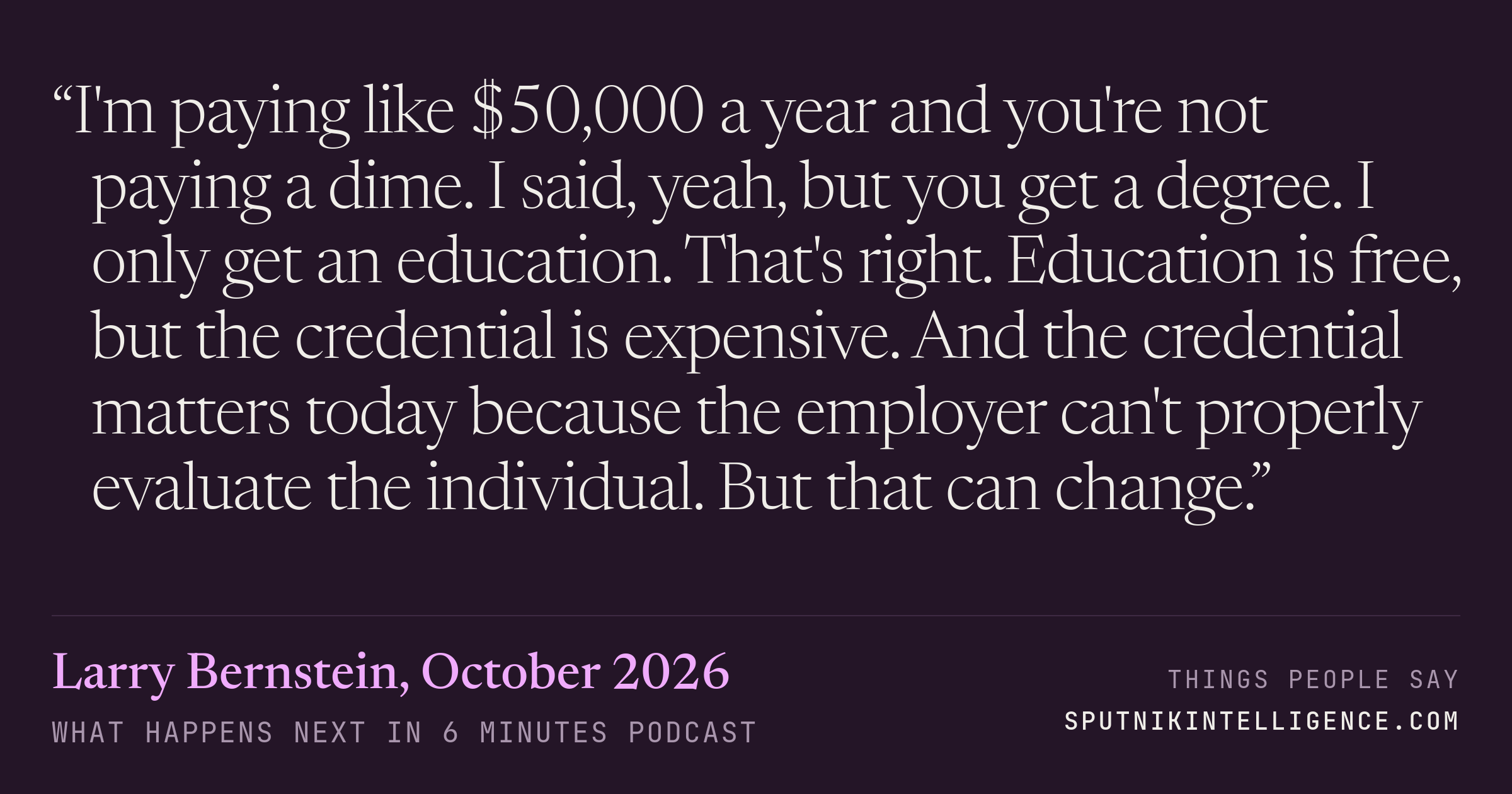&ldquo;I'm paying like $50,000 a year and you're not paying a dime. I said, yeah, but you get a degree. I only get an education. That's right. Education is free, but the credential is expensive. And the credential matters today because the employer can't properly evaluate the individual. But that can change.&rdquo; — Larry Bernstein, What Happens Next in 6 Minutes