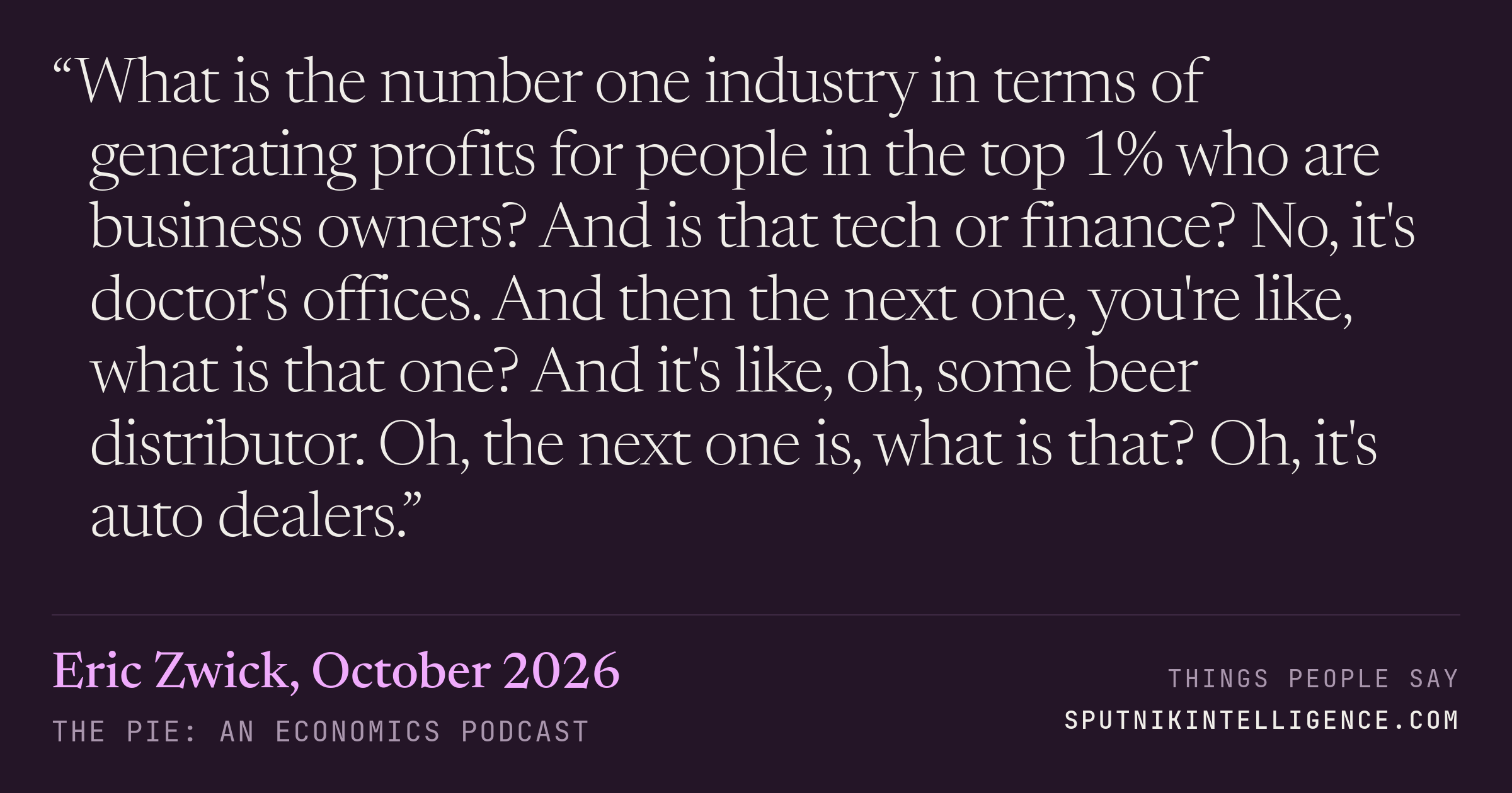 &ldquo;What is the number one industry in terms of generating profits for people in the top 1% who are business owners? And is that tech or finance? No, it's doctor's offices. And then the next one, you're like, what is that one? And it's like, oh, some beer distributor. Oh, the next one is, what is that? Oh, it's auto dealers.&rdquo; — Eric Zwick, The Pie: An Economics Podcast