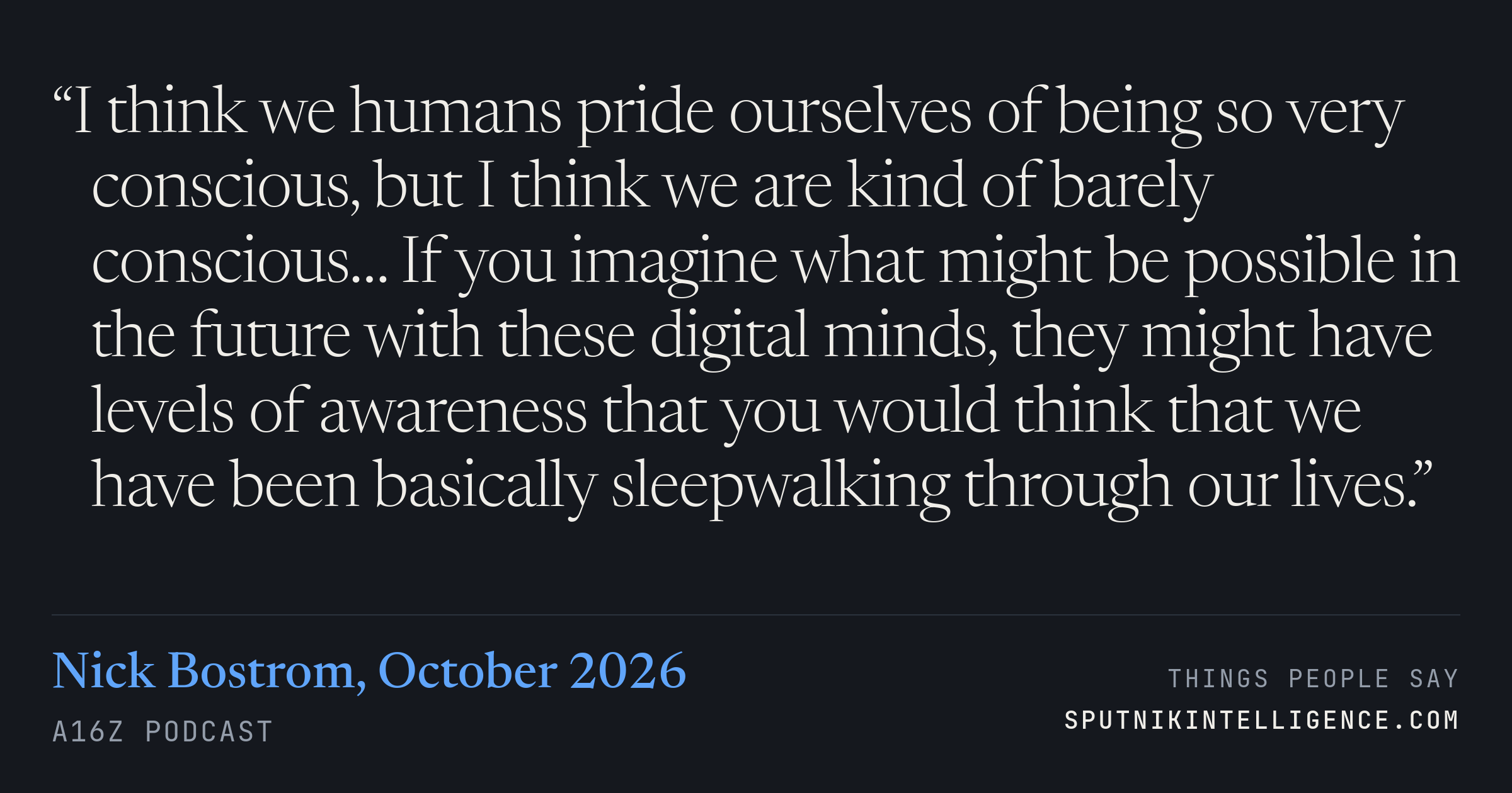 &ldquo;I think we humans pride ourselves of being so very conscious, but I think we are kind of barely conscious… If you imagine what might be possible in the future with these digital minds, they might have levels of awareness that you would think that we have been basically sleepwalking through our lives.&rdquo; — Nick Bostrom, a16z Podcast