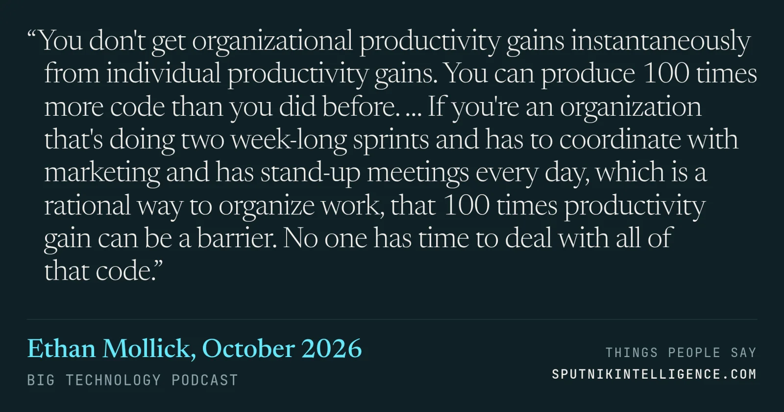 &ldquo;You don't get organizational productivity gains instantaneously from individual productivity gains. You can produce 100 times more code than you did before. … If you're an organization that's doing two week-long sprints and has to coordinate with marketing and has stand-up meetings every day, which is a rational way to organize work, that 100 times productivity gain can be a barrier. No one has time to deal with all of that code.&rdquo; — Ethan Mollick, Big Technology