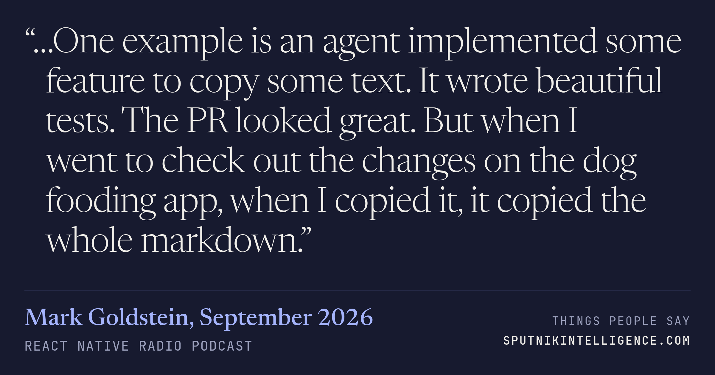 &ldquo;…One example is an agent implemented some feature to copy some text. It wrote beautiful tests. The PR looked great. But when I went to check out the changes on the dog fooding app, when I copied it, it copied the whole markdown.&rdquo; — Mark Goldstein, React Native Radio