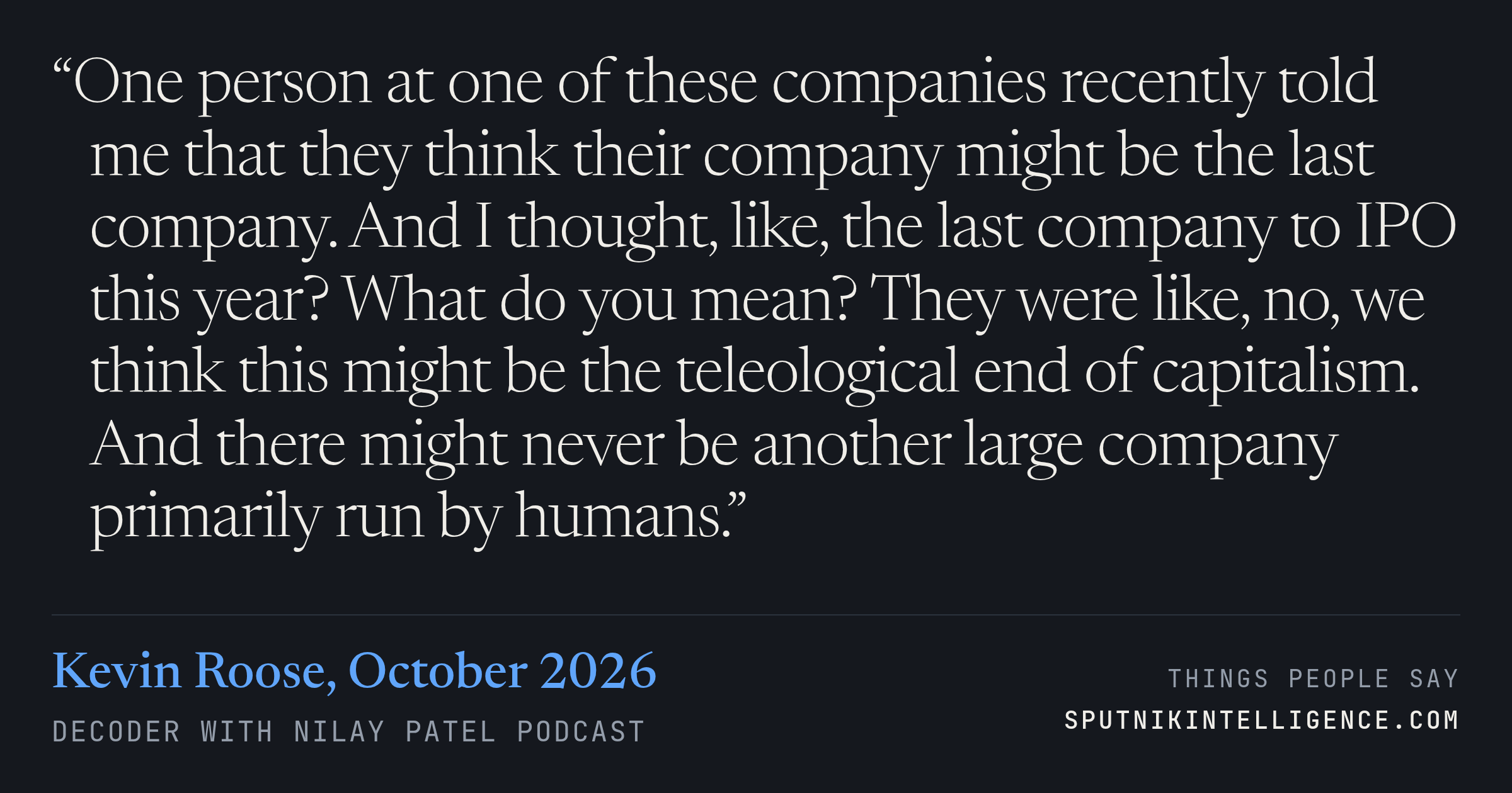 &ldquo;One person at one of these companies recently told me that they think their company might be the last company. And I thought, like, the last company to IPO this year? What do you mean? They were like, no, we think this might be the teleological end of capitalism. And there might never be another large company primarily run by humans.&rdquo; — Kevin Roose, Decoder with Nilay Patel