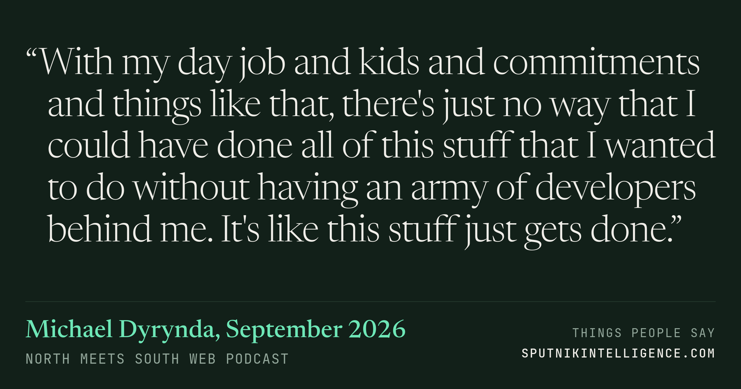 &ldquo;With my day job and kids and commitments and things like that, there's just no way that I could have done all of this stuff that I wanted to do without having an army of developers behind me. It's like this stuff just gets done.&rdquo; — Michael Dyrynda, North Meets South Web Podcast