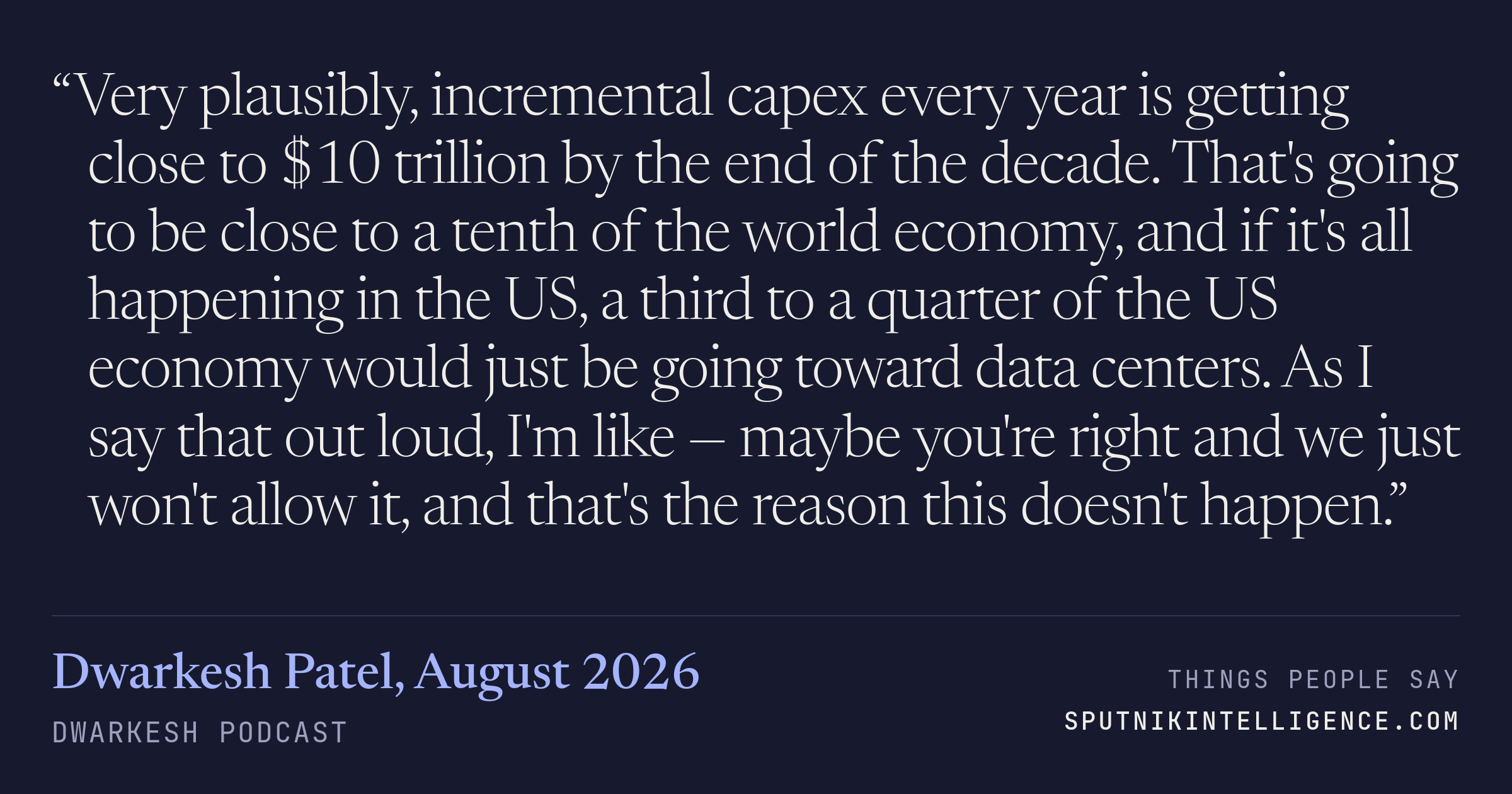 &ldquo;Very plausibly, incremental capex every year is getting close to $10 trillion by the end of the decade. That's going to be close to a tenth of the world economy, and if it's all happening in the US, a third to a quarter of the US economy would just be going toward data centers. As I say that out loud, I'm like — maybe you're right and we just won't allow it, and that's the reason this doesn't happen.&rdquo; — Dwarkesh Patel, Dwarkesh Podcast