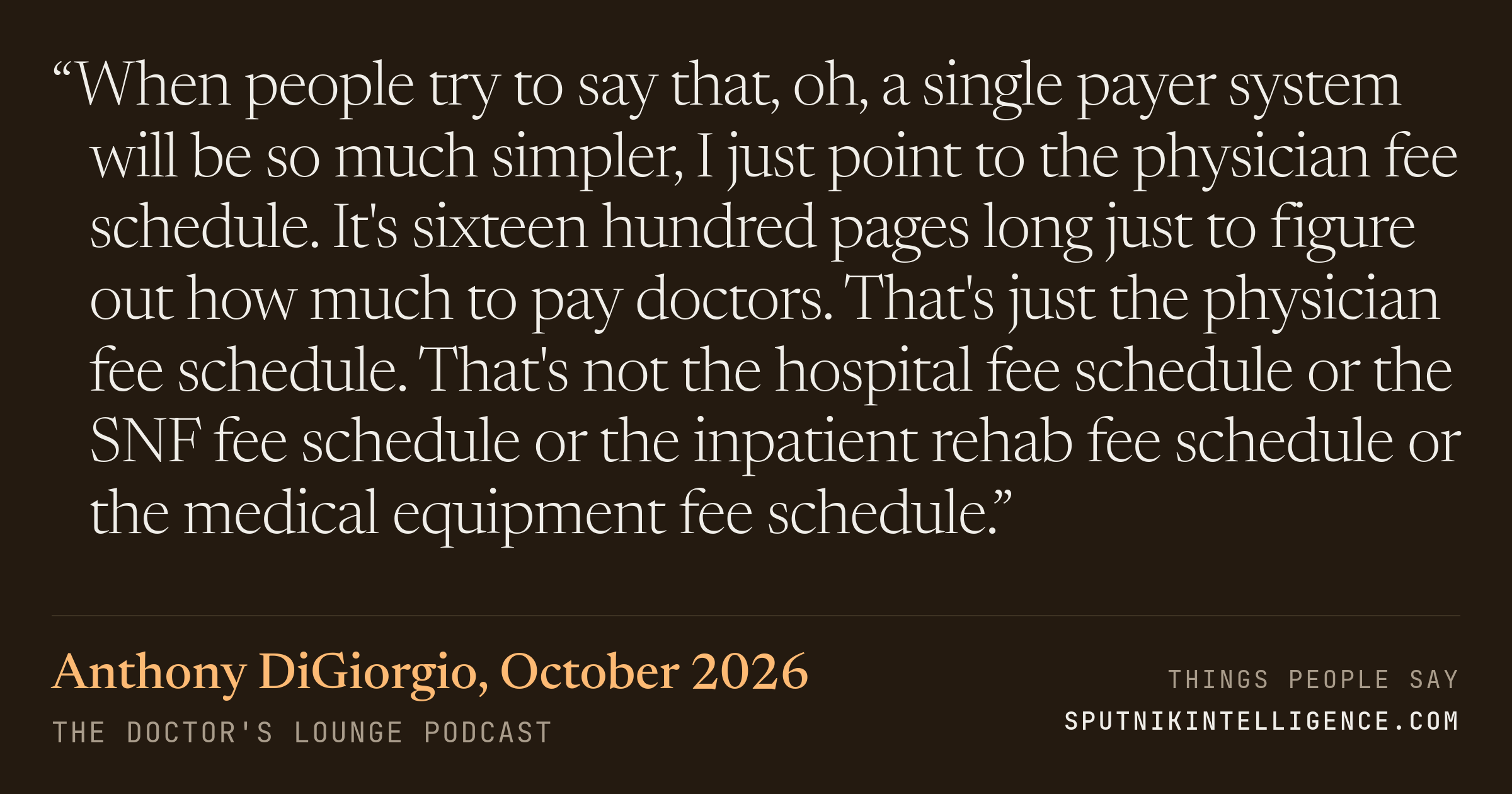 &ldquo;When people try to say that, oh, a single payer system will be so much simpler, I just point to the physician fee schedule. It's sixteen hundred pages long just to figure out how much to pay doctors. That's just the physician fee schedule. That's not the hospital fee schedule or the SNF fee schedule or the inpatient rehab fee schedule or the medical equipment fee schedule.&rdquo; — Anthony DiGiorgio, The Doctor's Lounge