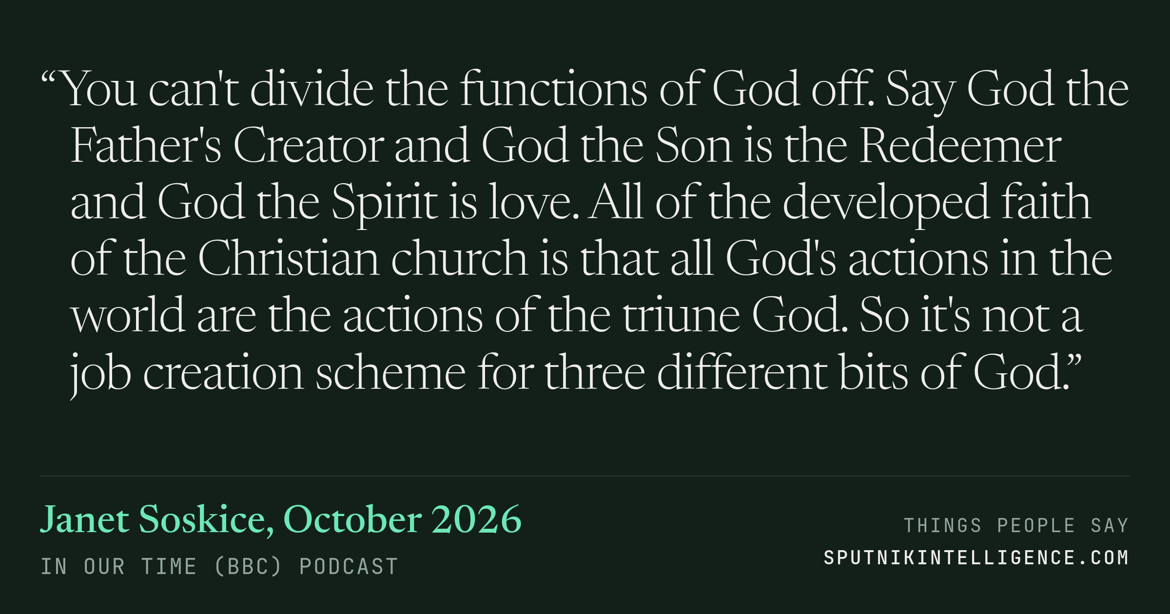 &ldquo;You can't divide the functions of God off. Say God the Father's Creator and God the Son is the Redeemer and God the Spirit is love. All of the developed faith of the Christian church is that all God's actions in the world are the actions of the triune God. So it's not a job creation scheme for three different bits of God.&rdquo; — Janet Soskice, In Our Time (BBC)