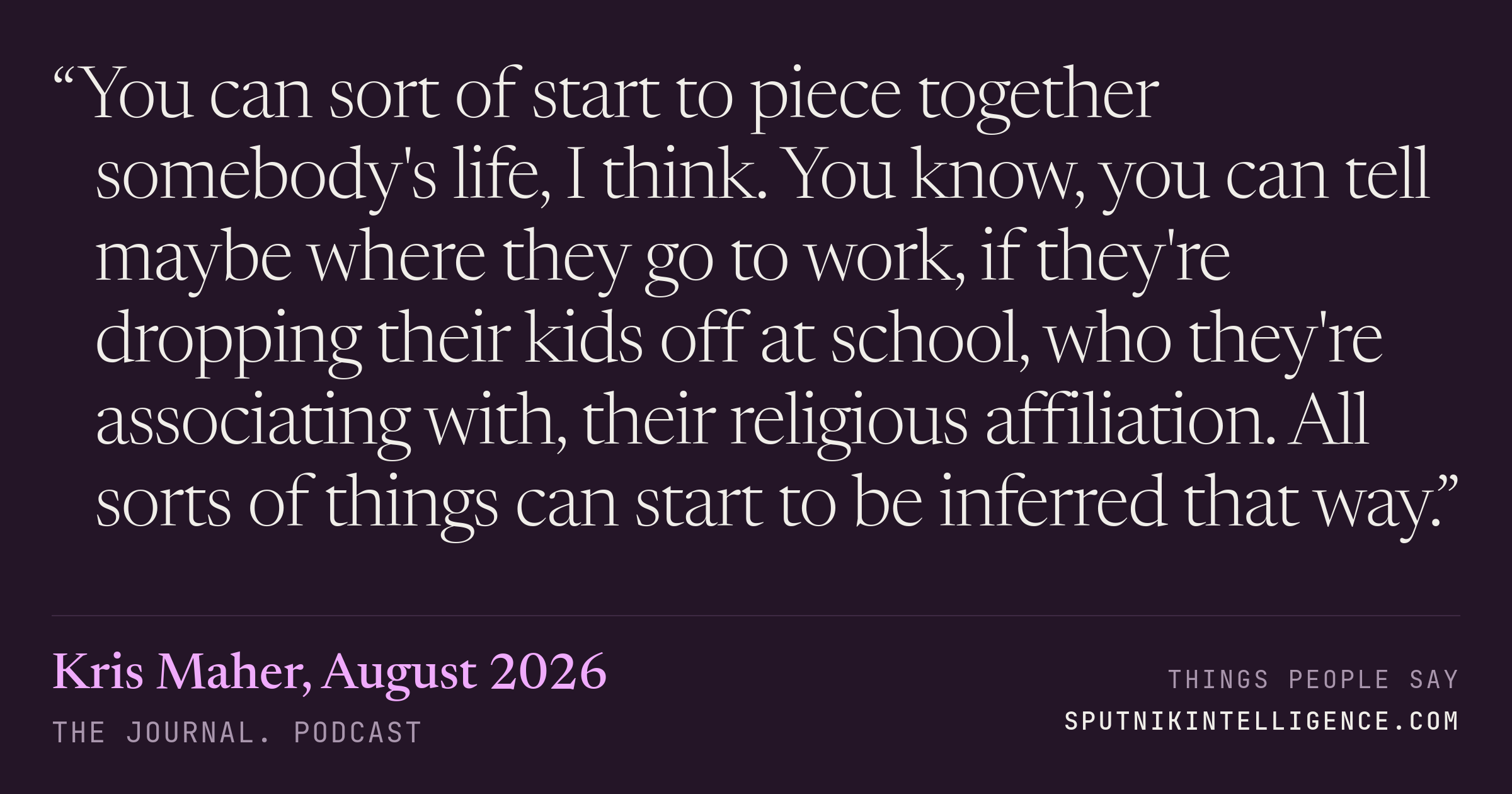 &ldquo;You can sort of start to piece together somebody's life, I think. You know, you can tell maybe where they go to work, if they're dropping their kids off at school, who they're associating with, their religious affiliation. All sorts of things can start to be inferred that way.&rdquo; — Kris Maher, The Journal.