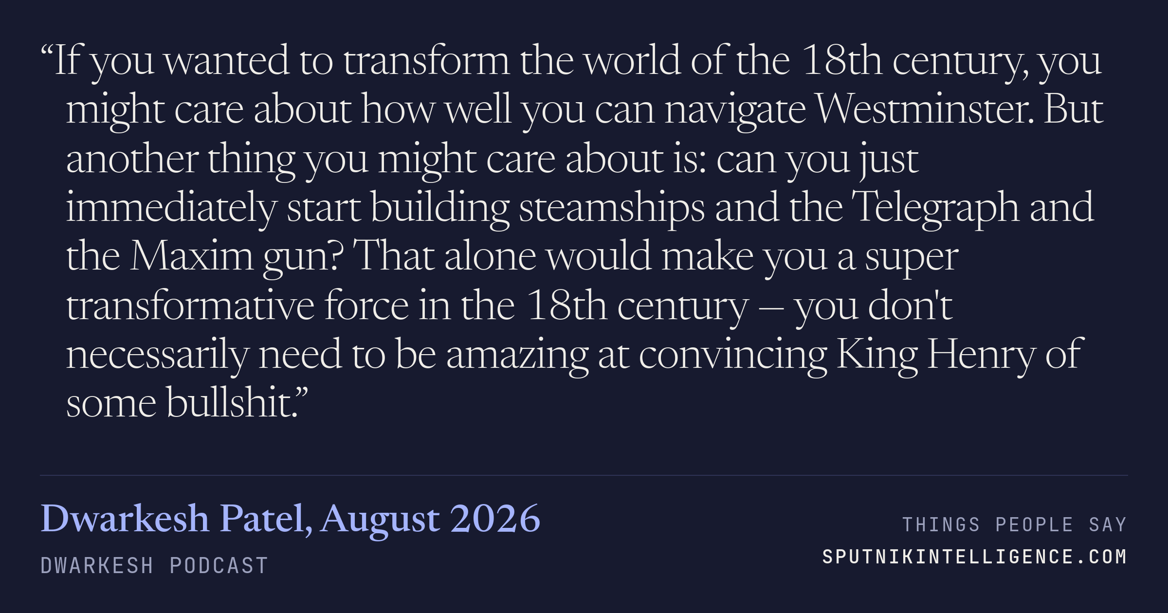 &ldquo;If you wanted to transform the world of the 18th century, you might care about how well you can navigate Westminster. But another thing you might care about is: can you just immediately start building steamships and the Telegraph and the Maxim gun? That alone would make you a super transformative force in the 18th century — you don't necessarily need to be amazing at convincing King Henry of some bullshit.&rdquo; — Dwarkesh Patel, Dwarkesh Podcast