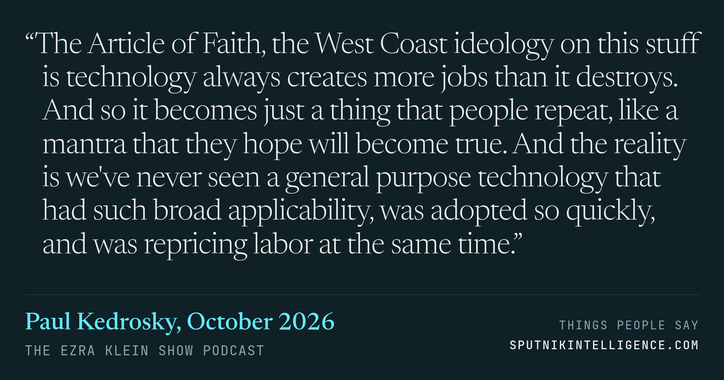 &ldquo;The Article of Faith, the West Coast ideology on this stuff is technology always creates more jobs than it destroys. And so it becomes just a thing that people repeat, like a mantra that they hope will become true. And the reality is we've never seen a general purpose technology that had such broad applicability, was adopted so quickly, and was repricing labor at the same time.&rdquo; — Paul Kedrosky, The Ezra Klein Show