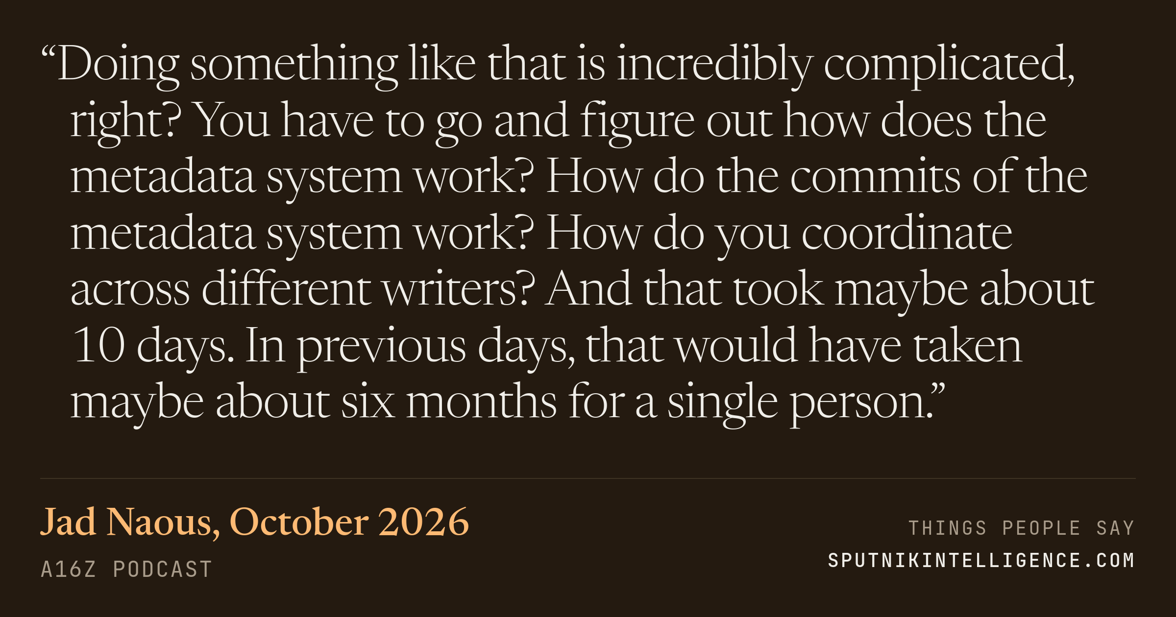 &ldquo;Doing something like that is incredibly complicated, right? You have to go and figure out how does the metadata system work? How do the commits of the metadata system work? How do you coordinate across different writers? And that took maybe about 10 days. In previous days, that would have taken maybe about six months for a single person.&rdquo; — Jad Naous, a16z Podcast