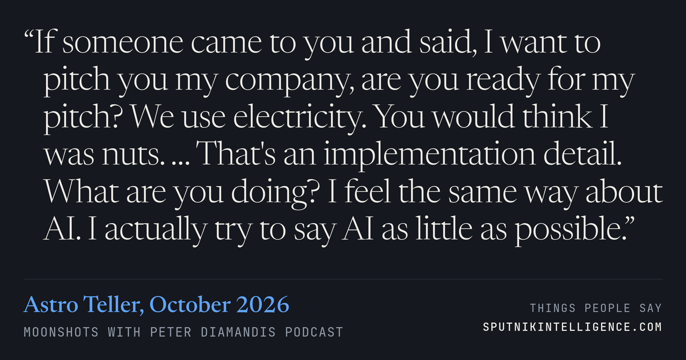&ldquo;If someone came to you and said, I want to pitch you my company, are you ready for my pitch? We use electricity. You would think I was nuts. … That's an implementation detail. What are you doing? I feel the same way about AI. I actually try to say AI as little as possible.&rdquo; — Astro Teller, Moonshots with Peter Diamandis