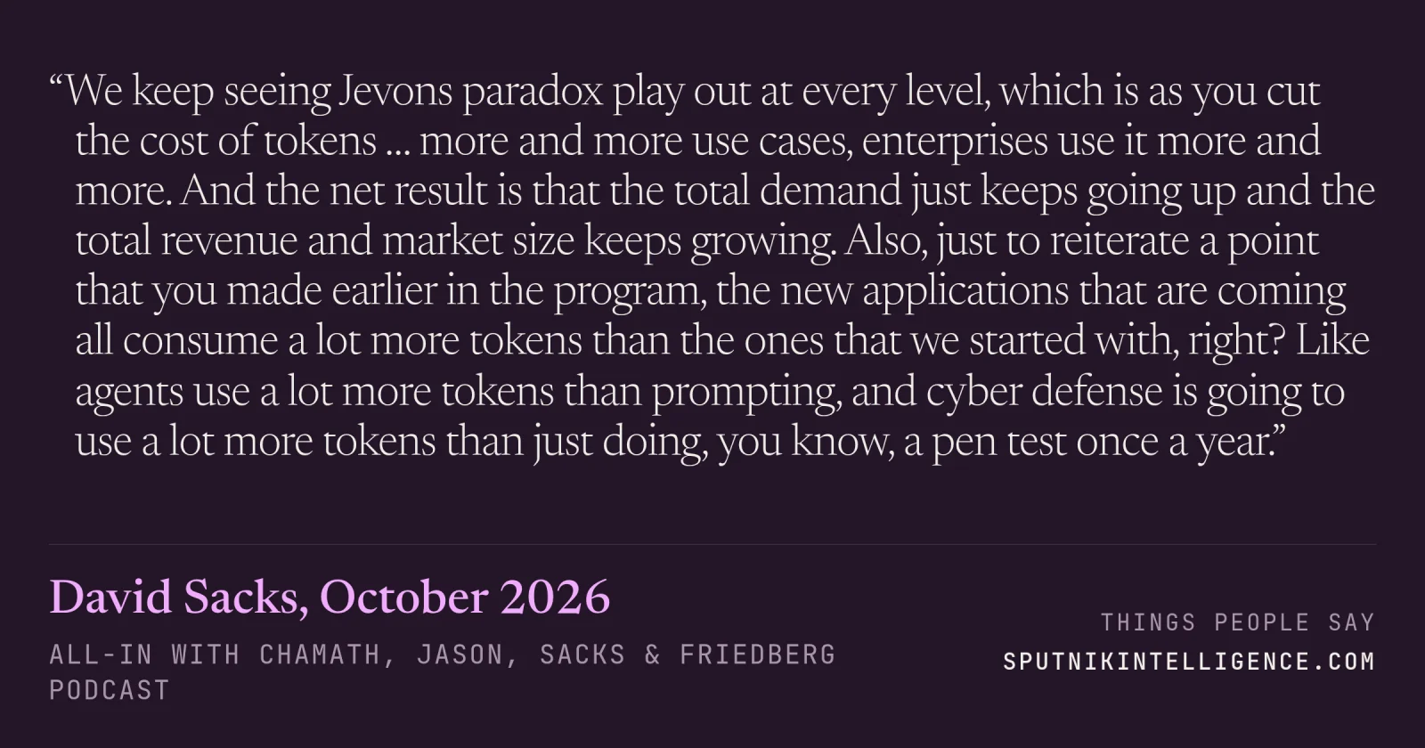 &ldquo;We keep seeing Jevons paradox play out at every level, which is as you cut the cost of tokens … more and more use cases, enterprises use it more and more. And the net result is that the total demand just keeps going up and the total revenue and market size keeps growing. Also, just to reiterate a point that you made earlier in the program, the new applications that are coming all consume a lot more tokens than the ones that we started with, right? Like agents use a lot more tokens than prompting, and cyber defense is going to use a lot more tokens than just doing, you know, a pen test once a year.&rdquo; — David Sacks, All-In with Chamath, Jason, Sacks & Friedberg