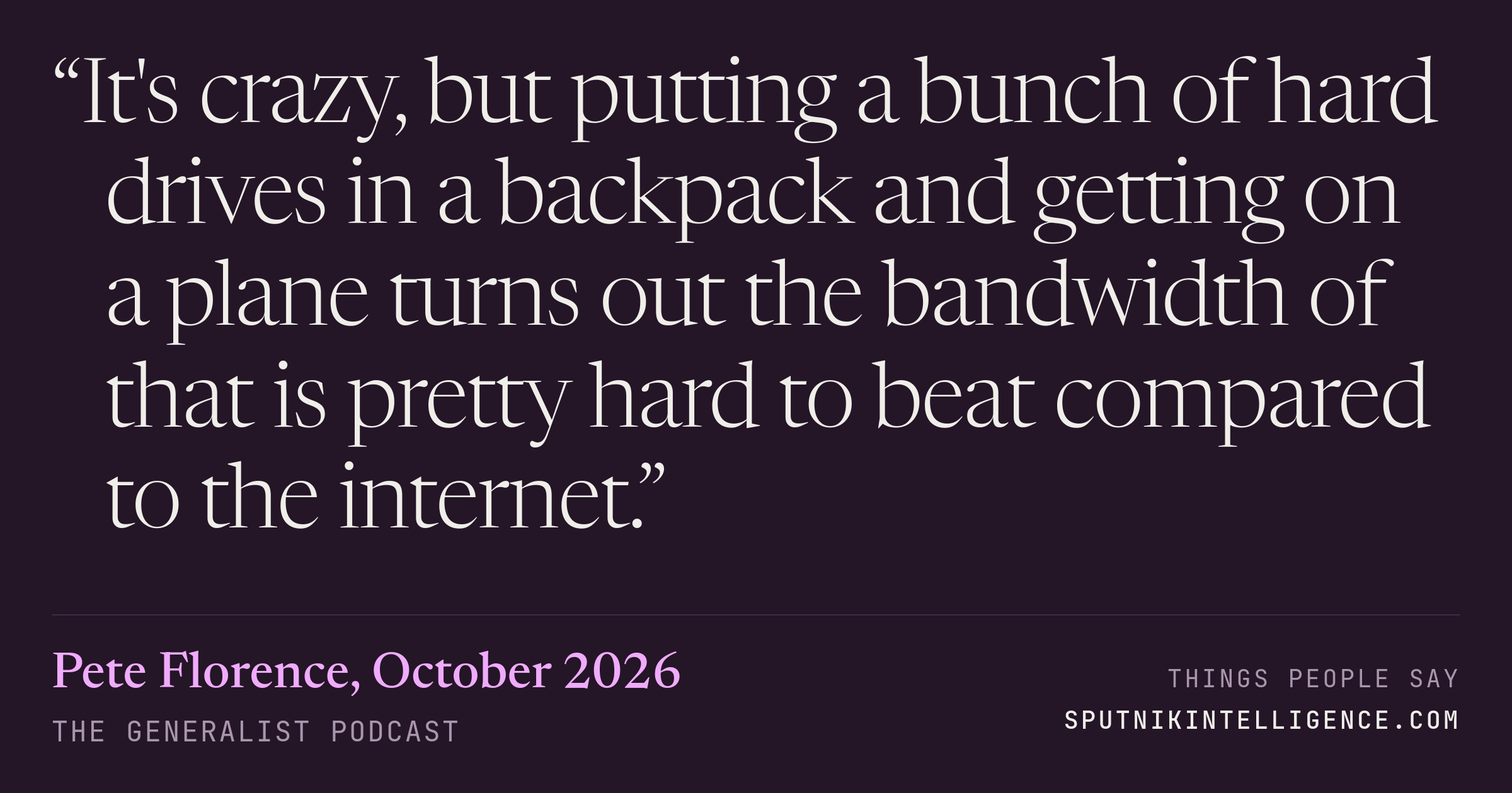 &ldquo;It's crazy, but putting a bunch of hard drives in a backpack and getting on a plane turns out the bandwidth of that is pretty hard to beat compared to the internet.&rdquo; — Pete Florence, The Generalist