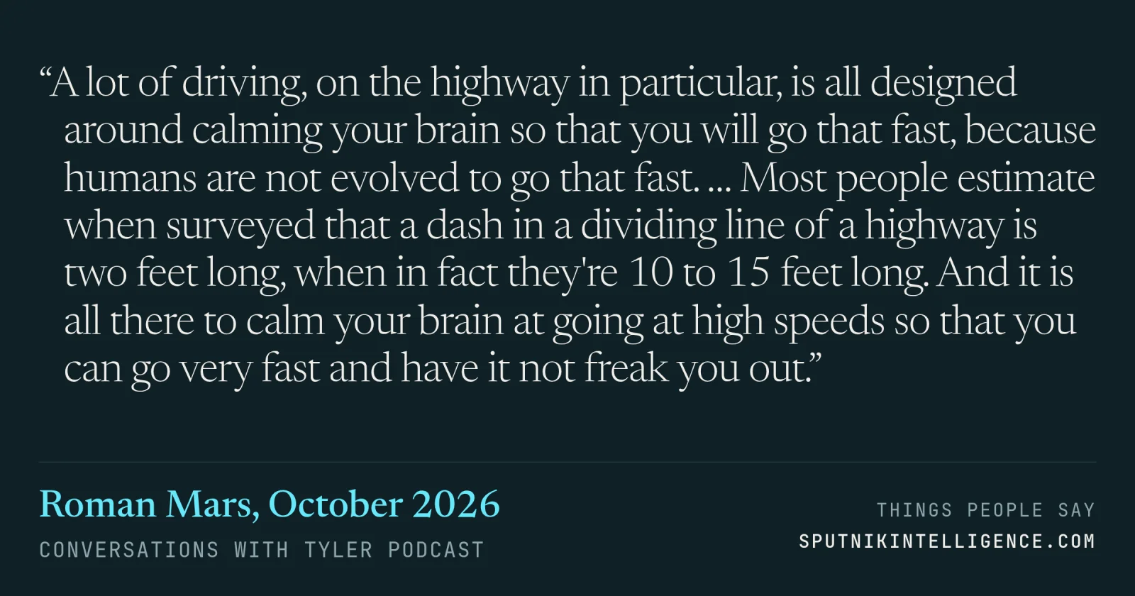 &ldquo;A lot of driving, on the highway in particular, is all designed around calming your brain so that you will go that fast, because humans are not evolved to go that fast. … Most people estimate when surveyed that a dash in a dividing line of a highway is two feet long, when in fact they're 10 to 15 feet long. And it is all there to calm your brain at going at high speeds so that you can go very fast and have it not freak you out.&rdquo; — Roman Mars, Conversations with Tyler